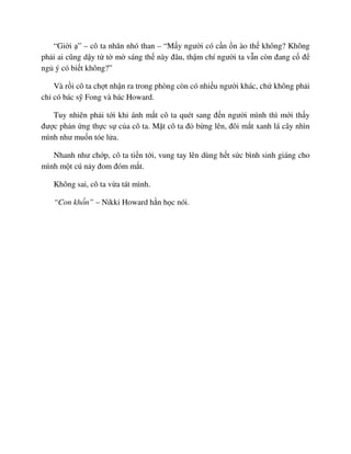 “Gi i ” – cô ta nhăn nhó than – “M y ngư i có c n n ào th không? Không
ph i ai cũng d y t t m sáng th này ñâu, th m chí ngư i ta v n còn ñang c ñ
ng ý có bi t không?”
Và r i cô ta ch t nh n ra trong phòng còn có nhi u ngư i khác, ch không ph i
ch có bác s Fong và bác Howard.
Tuy nhiên ph i t i khi ánh m t cô ta quét sang ñ n ngư i mình thì m i th y
ñư c ph n ng th c s c a cô ta. M t cô ta ñ b ng lên, ñôi m t xanh lá cây nhìn
mình như mu n tóe l a.
Nhanh như ch p, cô ta ti n t i, vung tay lên dùng h t s c bình sinh giáng cho
mình m t cú n y ñom ñóm m t.
Không sai, cô ta v a tát mình.
“Con kh n” – Nikki Howard h n h c nói.
 