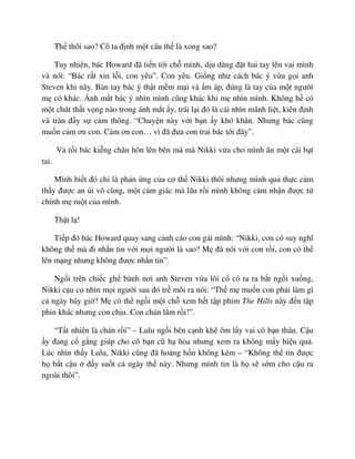 Th thôi sao? Cô ta ñ nh m t câu th là xong sao?
Tuy nhiên, bác Howard ñã ti n t i ch mình, d u dàng ñ t hai tay lên vai mình
và nói: “Bác r t xin l i, con yêu”. Con yêu. Gi ng như cách bác ý v a g i anh
Steven khi nãy. Bàn tay bác ý th t m m m i và m áp, ñúng là tay c a m t ngư i
m có khác. Ánh m t bác ý nhìn mình cũng khác khi m nhìn mình. Không h có
m t chút th t v ng nào trong ánh m t y, trái l i ñó là cái nhìn mãnh li t, kiên ñ nh
và tràn ñ y s c m thông. “Chuy n này v i b n y khó khăn. Nhưng bác cũng
mu n c m ơn con. Cám ơn con… vì ñã ñưa con trai bác t i ñây”.
Và r i bác ki ng chân hôn lên bên má mà Nikki v a cho mình ăn m t cái b t
tai.
Mình bi t ñó ch là ph n ng c a cơ th Nikki thôi nhưng mình qu th c c m
th y ñư c an i vô cùng, m t c m giác mà lâu r i mình không c m nh n ñư c t
chính m ru t c a mình.
Th t l !
Ti p ñó bác Howard quay sang c nh cáo con gái mình: “Nikki, con có suy nghĩ
không th mà ñi nh n tin v i m i ngư i là sao? M ñã nói v i con r i, con có th
lên m ng nhưng không ñư c nh n tin”.
Ng i trên chi c gh bành nơi anh Steven v a lôi c cô ta ra b t ng i xu ng,
Nikki c u c nhìn m i ngư i sau ñó tr môi ra nói: “Th m mu n con ph i làm gì
c ngày bây gi ? M có th ng i m t ch xem h t t p phim The Hills này ñ n t p
phin khác nhưng con ch u. Con chán l m r i!”.
“T t nhiên là chán r i” – Lulu ng i bên c nh kh ôm l y vai cô b n thân. C u
y ñang c g ng giúp cho cô b n cũ h h a nhưng xem ra không m y hi u qu .
Lúc nhìn th y Lulu, Nikki cũng ñã ho ng h n không kém – “Không th tin ñư c
h b t c u ñ y su t c ngày th này. Nhưng mình tin là h s s m cho c u ra
ngoài thôi”.
 