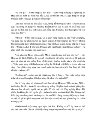 “Và làm gì?” – Nikki sưng x a m t mày – “Làm công ăn lương ti m Gap à?
Hãy nhìn l i mình ñi. Mình v a x u xí, tóc tai thì kinh t m. Mà c u ñang ñ i cái gì
trên ñ u th ? Trông có gi ng con r không?”.
Lulu mân mê cái mũ trên ñ u: “ðâu, trông d thương ñ y ch . Hơn n a mình
nghĩ c u trông r t ñáng yêu. Màu tóc ñ r t h p v i c u. Và còn r t nhi u th khác
c u có th làm mà. Bác sĩ Fong ñã c u s ng c u. C u ph i th y h nh phúc vì còn
s ng trên ñ i ý”.
“Không” – Nikki c c c n ñáp. Cô ta quay sang hư ng s chú ý t i Cosabella,
v n ñang m i mê chơi ñùa v i hai ngư i anh em. Cô ta búng tay g i “Cosy” nhưng
không nh n l i ñư c chút ph n ng nào. T c mình, cô ta d a ra sau gh r u rĩ than
th – “Chúa ơi, ch t ñi còn hơn. ð n con chó c a tôi gi cũng thích cô ta hơn” – và
nhìn mình như mu n ăn tươi nu t s ng.
“Con yêu, m ñã nói v i con r i. M s mua cho con m t con cún m i” – bác
Howard d dành. M t bác y hi n rõ v m t m i, và không ph i vì gi ñã quá n a
ñêm mà vì có v như nh ng ño n h i tho i này thư ng xuyên x y ra như cơm b a
– “ði u quan tr ng nh t là chúng ra không th ñ Stark phát hi n ra là con v n còn
s ng. Con ph i ng ng ngay vi c email nh n tin cho m i ngư i. Bác Fong ñã ph i
r t v t v vì con r i”.
“À, ñúng r i” – mình nhìn t Nikki sang bác sĩ Fong – “Sao cháu không nhìn
th y bác trong khoa ph c h i ch c năng lúc cháu còn ñó nh ?”.
Bác sĩ Fong trông có v còn m t m i hơn c bác Howard. “ð c u s ng Nikki,
ta ñã dùng b não c a cô bé vào m t trong nh ng bài ph u thu t m u ñ gi ng d y
cho các bác sĩ nư c ngoài, v i s giúp ñ c a m t vài ñ ng nghi p khác. T t
nhiên, h không h bi t ngu n g c c a b não kh e m nh ñó là t ñâu. Còn cơ th
hi n t ng mà chúng ta ñã s d ng – cơ th mà Nikki ñang s d ng hi n này – thu c
v m t cô gái tr ph i s ng cu c ñ i th c v t sau m t tai n n giao thông do chính
mình gây ra”.
Nikki ñ o m t m t vòng, ngao ngán th t lên: “Không sai. Cô l y ñư c cơ th
c a m t siêu m u. Còn tôi ph i ch u ñ ng s ng trong cơ th c a m t k say rư u”.
 