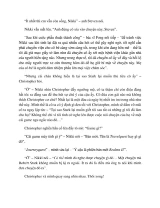 “Ít nh t thì em v n còn s ng, Nikki” – anh Steven nói.
Nikki v n m t lên. “Anh ñ ng có xía vào chuy n này, Steven”.
“Sau khi cu c ph u thu t thành công” – bác sĩ Fong nói ti p – “ñ tránh vi c
Nikki sau khi t nh l i ñ t ra quá nhi u câu h i có th gây nghi ng , tôi nghĩ c n
ph i chuy n vi n cho cô bé càng s m càng t t, trong khi còn ñang hôn mê – th là
tôi ñã gi m o gi y t làm như ñã chuy n cô y t i m t b nh vi n khác g n nhà
c a ngư i hi n t ng não. Nhưng trong th c t , tôi ñã chuy n cô y v ñây và h i l
cho m y ngư i tr c xe c u thương hôm ñó ñ h gi bí m t v chuy n này. M
c a cô bé là ngư i ñ m nhi m ph n l n m i vi c chăm sóc”.
“Nhưng cái cháu không hi u là t i sao Stark l i mu n th tiêu cô y” –
Christopher h i.
“ ” – Nikki nhìn Christopher ñ y ngư ng m , cô ta th m chí còn ñi u ñàng
h t tóc ra ñ ng sau ñ thu hút s chú ý c a c u y. Có ñ a con gái nào mà không
thích Christopher cơ ch ? Nh t l i là m t ñ a c ngày b nh t im m trong nhà như
th này. Mình th là cô ta có ý ñ nh gì ñen t i v i Christopher, mình s ñ m v mũi
cô ta ngay l p t c – “T i sao Stark l i mu n gi t tôi sau t t c nh ng gì tôi ñã làm
cho h ? Không th ch vì tôi tình c nghe lén ñư c cu c nói chuy n c a h v m t
cái game ngu ng c nào ñó…”
Christopher ngh n h n c lên ñ y tò mò: “Game gì?”
“Cái game máy tính gì ý” – Nikki nói – “B n m i. Tên là Travelquest hay gì gì
ñó”.
“Journeyquest” – mình s a l i – “Ý c u là phiên b n m i Realms á?”.
“ ” – Nikki nói – “Có th mình ñã nghe ñư c chuy n gì ñó… M t chuy n mà
Robert Stark không mu n b l ra ngoài. Ít ra ñó là ñi u mà ông ta nói khi mình
ñưa chuy n ñó ra”.
Christopher và mình quay sang nhìn nhau. Thôi xong!
 