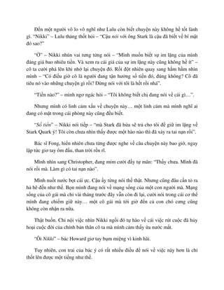 ð n m t ngư i vô lo vô nghĩ như Lulu còn bi t chuy n này không h t t lành
gì. “Nikki” – Lulu th ng th t h i – “C u nói v i ông Stark là c u ñã bi t v bí m t
ñó sao?”
“ ” – Nikki nhún vai tưng t ng nói – “Mình mu n bi t s im l ng c a mình
ñáng giá bao nhiêu ti n. Và xem ra cái giá c a s im l ng này cũng không h ít” –
cô ta cư i phá lên khi nh l i chuy n ñó. R i ñ t nhiên quay sang h m h m nhìn
mình – “Có ñi u gi cô là ngư i ñang t n hư ng s ti n ñó, ñúng không? Cô ñã
tiêu nó vào nh ng chuy n gì r i? ð ng nói v i tôi là h t r i nhá”.
“Ti n nào?” – mình ngơ ngác h i – “Tôi không bi t ch ñang nói v cái gì…”.
Nhưng mình có linh c m x u v chuy n này… m t linh c m mà mình nghĩ ai
ñang có m t trong cái phòng này cũng ñ u bi t.
“S ti n” – Nikki nói ti p – “mà Stark ñã h a s tr cho tôi ñ gi im l ng v
Stark Quark ý! Tôi còn chưa nhìn th y ñư c m t hào nào thì ñã x y ra tai n n r i”.
Bác sĩ Fong, hi n nhiên chưa t ng ñư c nghe v câu chuy n này bao gi , ngay
l p t c giơ tay ôm ñ u, than tr i r n rĩ.
Mình nhìn sang Christopher, ñang m m cư i ñ y t mãn: “Th y chưa. Mình ñã
nói r i mà. Làm gì có tai n n nào”.
Mình nu t nư c b t cái c. C u y t ng nói th th t. Nhưng cũng ñâu c n t ra
h hê ñ n như th . B n mình ñang nói v m ng s ng c a m t con ngư i mà. M ng
s ng c a cô gái mà ch vài tháng trư c ñây v n còn ñi l i, cư i nói trong cái cơ th
mình ñang chi m gi này… m t cô gái mà t i gi ñ n c con chó cưng cũng
không còn nh n ra n a.
Th t bu n. Ch n i vi c nhìn Nikki ng i ñó t hào v cái vi c rút cu c ñã h y
ho i cu c ñ i c a chính b n thân cô ta mà mình c m th y a nư c m t.
“Ôi Nikki” – bác Howard giơ tay b m mi ng vì kinh hãi.
Tuy nhiên, con trai c a bác ý có r t nhi u ñi u ñ nói v vi c này hơn là ch
th t lên ñư c m t ti ng như th .
 