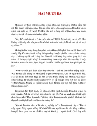 HAI MƯƠI BA
Mình giơ tay b m ch t mi ng l i, vì n u không có l mình s phát ra ti ng hét
mà ñ n ngư i ch t cũng ph i ñ i m s ng d y. L i c nh báo c a Brandon khi n
mình ph i nghĩ l i v ý ñ nh ñó. Hơn n a anh ta ñang xi t ch t c h ng c a mình
như v y thì dù có mu n mình cũng ch u.
“V y là” – anh ta nói – “c y ghép não sao? ðó là ñi u ñã x y ra v i cô? Ch
không ph i m y câu chuy n m t trí nh nh m nhí mà cô ñã nói v i tôi và m i
ngư i sao?”.
Mình g t ñ u, trong lòng ñang ch t khi p không bi t ph i làm sao ñ thoát kh i
v này ñây. Christopher s không th ng r ng chuy n l i di n ra theo chi u hư ng
này… Nh ng ngư i khác cũng th . Cho t i khi không th y mình quay l i. Li u
mình có th quay l i không? Brandon ñ ng trư c m t mình lúc này ñây là m t
Brandon hoàn toàn khác, l nh lùng và tàn nh n. Khi n ngư i ñ i di n ph i l nh tóc
gáy.
“Như v y m i gi i thích ñư c m i chuy n” – anh ta kh nh ch mi ng cư i –
“Cô ñã thay ñ i nhưng tôi không th lý gi i ñư c t i sao. Cho t i ngày hôm nay.
M c dù tôi l m ñoán ñư c có bàn tay c a Stark nhúng vào nhưng Nikki ngày
xưa qu th c ñã t ng huênh hoang khoe v i tôi v chuy n cô ta bi t m t cái gì ñó
v Stark Quark. Nhưng tôi ch ng bao gi thèm ñ tâm. Gi m i bi t ñáng ra khi y
tôi nên l ng nghe”.
Tim mình ñ p thình th ch. Ôi Chúa ơi. B n mình tiêu r i. Brandon s nói ra
m i chuy n. Anh ta s k h t m i chuy n cho b . Ph i có cách nào thoát kh i
chuy n này ch ? Ph i tìm cách. Ph i tìm cách. Brandon mu n gì nh ? Mình có th
cho anh ta cái gì ñ anh ta ch u ng m mi ng l i?
“V n ñ là cô ta v n ch là m t tay nghi p dư” – Brandon nói ti p – “T t c
m y ngư i. M y ngư i không hi u b tôi là m t ngư i như th nào. Ông ta không
bao gi thèm quan tâm t i b t kì ai hay b t kì cái gì… ngoài Stark. Cách duy nh t
 