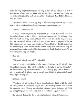 mu n t n công ông ta là thông qua cái công ty này. B t c ñi u gì cô ta bi t v
Stark Quark, n u nó ñáng giá t i ñ ph i th tiêu Nikki Howard – sau ñó c y não
vào cơ th cô ta ñ gi l i hình nh c a cô ta – thì cũng r t ñáng ñ bi t. Tôi mu n
tham gia v này”.
Mình há h c m m. S c toàn t p. ðây là ñi u cu i cùng mà mình nghĩ s nghe
ñư c t mi ng c a Brandon – r ng anh ta mu n tham gia vào v này.
“Nhưng…” – mình gào lên.
“Không” – Brandon giơ tay b t mi ng mình l i – “Su t. Tôi ñã bi t vi c cô ta
làm – t ng ti n ông ta ch gì. Nhưng cô ta làm chưa ñúng cách. Cô ta không ý th c
ñư c s c m nh c a thông tin mà cô ta có ñư c. Tôi s làm l i cho ñúng. Tôi s g
cô ta nói cho tôi bi t ñi u cô ta bi t – và cô ta s ph i nói thôi. Dù gì cô ta v n còn
thích tôi mà, ngày nào ch ng nh n tin này n . Và sau ñó cô hãy ñưa ñ i quân tí hon
c a mình quay l i thành ph và nói cho tôi bi t nh ng ñi u cô ta ñã nói. Hãy b o
h suy nghĩ xem chúng ta có th l i d ng thông tin ñó ñ t n công b tôi. Và sau
ñó tôi s t mình t ng ti n ông ta”.
ðiên r i.
“T i sao tôi l i ph i giúp anh?” – mình h i.
“B i vì” – anh ta cư i kh y – “n u không, tôi s nói cho b tôi bi t Nikki
Howard th c s ñang ñâu. Và tôi s k cho ông y nghe v tay bác sĩ kia n a” –
nói r i anh ta ñưa tay lên vu t tóc mình – “OK? Gi hãy quay l i vào trong ñó và
nói v i h r ng cô ñã k m i chuy n cho tôi nghe b i tôi là m t ngư i t t và tôi
ñ ng v phía m i ngư i”.
Không th tin n i.
“Và n u cô nói v i h r ng tôi ép cô làm chuy n này thì tôi s k cho b tôi
bi t v cô gái kia. À, và còn m t chuy n n a” – tay anh ta gi ñã r i kh i c mình,
l n xu ng ñ n vai – “ð ng có qua l i v i cái gã trong kia n a. Cái th ng mà tôi b t
g p trong phòng ng c a cô lúc t i ý. Gi cô và tôi là m t c p, hi u chưa?”.
Hai má mình ñ ng lên. Thì ra anh có có nhìn th y mình và Christopher…
 