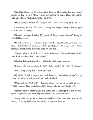 Mình l i th i quay tr l i phòng khách, ñúng lúc Christopher ñang quay ra nói
chuy n v i bác Howard: “Th c ra cháu nghĩ gi bác và b n y không còn an toàn
ñây n a. Bác và Nikki ph i r i kh i ñây thôi”.
“H s không ñi ñâu h t, n u không có anh” – anh Steven dõng d c tuyên b .
Bác Howard th dài: “Ôi Steven… Nhưng con có nghĩ chúng ta th c s nguy
hi m t i m c ñó không?”.
Mình ch mu n gào lên r ng M y ngư i ñã ñang b nguy hi m r i! Nhưng t t
nhiên là không dám.
“N u chúng ta có th l n theo nh ng cái tin nh n ñó, ch ng t ngư i c a Stark
cũng có th l n theo b t c lúc nào, n u h phát hi n ra” – Christopher nói – “Cháu
nghĩ s an toàn hơn n u m i ngư i cùng r i kh i ñây”.
“Nhưng chúng ta có th ñi ñâu?” – Lulu lên ti ng – “Chúng ta không th tr n
tránh Stark mãi ñư c. H kh p m i nơi”.
ðúng lúc ñó Brandon huých tay ra hi u cho mình bư c vào trong.
“Brandon v n ng ngon lành ch h ?” – Lulu v a nhìn th y mình v i h i ngay.
“ m… cũng không h n” – mình lí nhí ñáp.
ð t nhiên, Brandon t phía sau mình bư c ra, khi n cho m i ngư i trong
phòng ch t s ng khi nh n ra ngư i v a xu t hi n là ai.
“M i ngư i hãy bình tĩnh” – Brandon giang r ng tay n n cư i r t tươi –
“Nikki – hay nói ñúng hơn là Emm, ñã k h t m i chuy n cho tôi nghe r i”.
Mình lén lút nhìn ph n ng c a m i ngư i, nh t là Christopher và anh Steven –
ngư i ñang tr m t nhìn mình ñ y ng c nhiên và có ph n trách móc.
Nhưng mình làm gì còn s l a ch n nào khác. ðành r ng mình bi t ch c n
m t tay thì hai ngư i ñó cũng th a s c h ño ván ñư c Brandon.
 