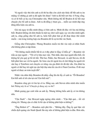 Và ngoài vi c th tiêu anh ta ñi thì h ñâu còn cách nào khác ñ b t anh ta im
mi ng v nh ng gì anh ta ñã nghe lén ñư c? Anh ta ñã bi t nơi bác sĩ Fong s ng,
và có l bi t c h c a Christopher n a. Mình không th ñ Bradon ñi k h t m i
chuy n cho b anh ta ñư c. Anh ta ñã ñ ng ý tham gia… mi n sao mình ñáp ng
ñúng ñi u ki n c a anh ta.
Giá mà ngay t ñ u mình ñ ng có hôn anh ta. Mình ñã ñùa v i l a mà không
bi t. Bradon không ch ñơn thu n là m t tay chơi su t ngày say x n như mình nghĩ,
anh ta, cũng gi ng như b anh ta, luôn bi t ph i làm gì ñ ño t ñư c th mình
mu n – mà trong trư ng h p c a Brandon ñó là s tr thù vào Stark.
Gi ng như Christopher. Nhưng Brandon mu n tr thù vào m t cá nhân Stark
ch không ph i c t p ñoàn.
“Tôi không mu n khi n b t kì ai ñây ph i lo l ng v ñi u gì” – Brandon v i
tr n an m i ngư i – “Tôi s lo li u m i vi c. Th nh t, như m i ngư i ñ u bi t, tôi
không h yêu quý gì b tôi h t. Th hai, Nikki, bác Howard, và anh Steven, tôi ñã
bi t ph i làm sao v i ba ngư i. Xe limo c a tôi ngoài kia s ch th ng ba ngư i t i
sân bay Teterboro nơi chuyên cơ riêng c a gia ñình tôi ñã ñ i s n. Gia ñình ba
ngư i có th bay t i ngh t i căn bi t th mùa hè c a tôi Nam Carolina. ñó m i
ngư i s ñư c an toàn tuy t ñ i”.
Nikki v a nhìn th y Brandon ñã nh y c ng lên ñu l y c anh ta: “Ôi Brandon!
Em bi t anh s t i c u t i em! Em bi t mà!”.
Brandon cũng gi v ôm l i cô ta. ð ng sau, anh Steven nhìn mình như mu n
h i Th ng này là ai? Chuy n gì ñang x y ra th ?
Mình gư ng g o cư i tr n an anh y. Nhưng không hi u anh y có tin không
n a.
“C u Stark” – bác Howard ng p ng ng nhìn mình – “C u th t quá… t t v i
chúng tôi. Nhưng c u có ch c là b c u s không phát hi n ra không?”.
“Ông Robert á?” – Brandon cư i phá lên – “Không ñây. Ông y quá b n v i
chi n d ch qu ng cáo Stark Quark l n này nên s không phát hi n ra ñâu. Hơn n a,
 
