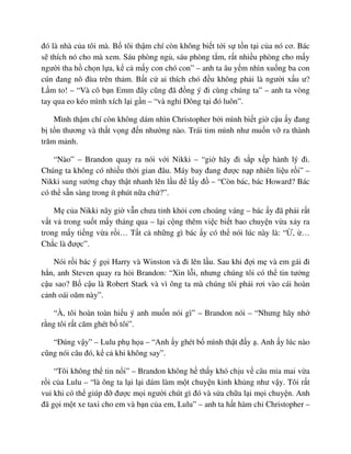 ñó là nhà c a tôi mà. B tôi th m chí còn không bi t t i s t n t i c a nó cơ. Bác
s thích nó cho mà xem. Sáu phòng ng , sáu phòng t m, r t nhi u phòng cho m y
ngư i tha h ch n l a, k c m y con chó con” – anh ta âu y m nhìn xu ng ba con
cún ñang nô ñùa trên th m. B t c ai thích chó ñ u không ph i là ngư i x u ư?
L m to! – “Và cô b n Emm ñây cũng ñã ñ ng ý ñi cùng chúng ta” – anh ta vòng
tay qua eo kéo mình xích l i g n – “và ngh ðông t i ñó luôn”.
Mình th m chí còn không dám nhìn Christopher b i mình bi t gi c u y ñang
b t n thương và th t v ng ñ n như ng nào. Trái tim mình như mu n v ra thành
trăm m nh.
“Nào” – Brandon quay ra nói v i Nikki – “gi hãy ñi s p x p hành lý ñi.
Chúng ta không có nhi u th i gian ñâu. Máy bay ñang ñư c n p nhiên li u r i” –
Nikki sung sư ng ch y th t nhanh lên l u ñ l y ñ – “Còn bác, bác Howard? Bác
có th s n sàng trong ít phút n a ch ?”.
M c a Nikki nãy gi v n chưa t nh kh i cơn choáng váng – bác y ñã ph i r t
v t v trong su t m y tháng qua – l i c ng thêm vi c bi t bao chuy n v a x y ra
trong m y ti ng v a r i… T t c nh ng gì bác y có th nói lúc này là: “ , …
Ch c là ñư c”.
Nói r i bác ý g i Harry và Winston và ñi lên l u. Sau khi ñ i m và em gái ñi
h n, anh Steven quay ra h i Brandon: “Xin l i, nhưng chúng tôi có th tin tư ng
c u sao? B c u là Robert Stark và vì ông ta mà chúng tôi ph i rơi vào cái hoàn
c nh oái oăm này”.
“À, tôi hoàn toàn hi u ý anh mu n nói gì” – Brandon nói – “Nhưng hãy nh
r ng tôi r t căm ghét b tôi”.
“ðúng v y” – Lulu ph h a – “Anh y ghét b mình th t ñ y . Anh y lúc nào
cũng nói câu ñó, k c khi không say”.
“Tôi không th tin n i” – Brandon không h th y khó ch u v câu m a mai v a
r i c a Lulu – “là ông ta l i l i dám làm m t chuy n kinh kh ng như v y. Tôi r t
vui khi có th giúp ñ ñư c m i ngư i chút gì ñó và s a ch a l i m i chuy n. Anh
ñã g i m t xe taxi cho em và b n c a em, Lulu” – anh ta h t hàm ch Christopher –
 