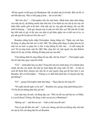 “ñ hai ngư i có th quay l i Manhattan. ð vài phút n a là t i thôi. R t xin l i v
m h n ñ n này. N u có th giúp gì hơn… thì c nói nhé.”
“M h n ñ n?” – Christopher ti n lên m t bư c. Mình bu c ph i nhìn th ng
vào m t c u y, dù không mu n m t chút nào. Cơn th nh n c a c u y lúc này ch
thi u ñi u mu n gi t ai ñó thôi. Ánh m t c u y v a gi n d nhưng v n xen l n
chút bi thương – “Anh g i chuy n này là m t m h n ñ n sao? B anh ñã c tình
h i ch t m t cô gái và l y não c a m t cô gái khác ghép vào cơ th c a cô ta, và
gi anh g i ñó là m t m h n ñ n sao?”.
Brandon ch ng bu n ch p Christopher, th ng th ng nói: “Nghe này anh b n,
tôi ñang c g ng làm h t s c có th , OK? Tôi ch ng ph i ñang c g ng ñưa h t i
m t nơi an toàn và giúp cho v bác sĩ này không b m t vi c… và m t m ng ñó
sao? T t t ng bư c m t ñã, OK? Hãy s ng th v i m t ngư i cha như Robert
Stark ñi r i c u s hi u. Không d dàng m t t o nào ñâu”.
“C u không ñ nh ñi cùng th ng h này ñ y ch h , Emm?” – Christopher gi n
tím tái m t mày quay sang h i mình.
“ m” – mình ph i làm sao ñây? Trong khi trái tim mình ñang v ra thành trăm
m nh, b não c a mình v n ti p t c ho t ñ ng h t công su t. Có th … có th có
cách ñ thoát kh i chuy n này n u t t c m i ngư i cùng gi ñò làm theo ý c a
Brandon. K c Christopher – “Chúng ta có nh t thi t ph i bàn v chuy n này bây
gi không?”.
“Có” – gi ng Christopher l nh như băng – “Ngay l p t c thì càng t t”.
“Tôi nghĩ anh ñã nghe cô y nói” – Brandon nói, gi ng cũng l nh không kém –
“Cô y ñã nói không ph i bây gi mà”.
Lulu m t mày tái mét, v i ñ ng d y can: “Th còn ñ c a anh Steven và Nikki,
à ý em là Emm? Chúng v n ñang nhà c a t i em Manhattan”
“Không sao” – anh Steven nói – “Anh có th mua ñ m i”.
“Em s g i ñ ñ n cho anh” – Lulu nói, nhưng anh Steven không m y chú tâm
t i c u y b i còn ñang b n dò xét Brandon.
 