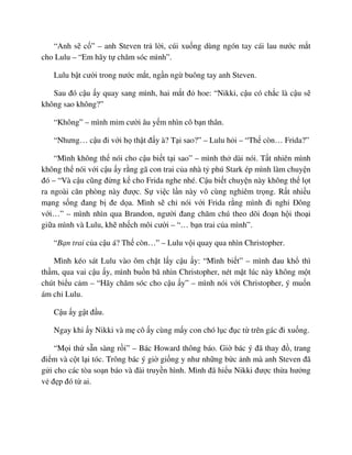 “Anh s c ” – anh Steven tr l i, cúi xu ng dùng ngón tay cái lau nư c m t
cho Lulu – “Em hãy t chăm sóc mình”.
Lulu b t cư i trong nư c m t, ng n ng buông tay anh Steven.
Sau ñó c u y quay sang mình, hai m t ñ hoe: “Nikki, c u có ch c là c u s
không sao không?”
“Không” – mình m m cư i âu y m nhìn cô b n thân.
“Nhưng… c u ñi v i h th t ñ y à? T i sao?” – Lulu h i – “Th còn… Frida?”
“Mình không th nói cho c u bi t t i sao” – mình th dài nói. T t nhiên mình
không th nói v i c u y r ng gã con trai c a nhà t phú Stark ép mình làm chuy n
ñó – “Và c u cũng ñ ng k cho Frida nghe nhé. C u bi t chuy n này không th l t
ra ngoài căn phòng này ñư c. S vi c l n này vô cùng nghiêm tr ng. R t nhi u
m ng s ng ñang b ñe d a. Mình s ch nói v i Frida r ng mình ñi ngh ðông
v i…” – mình nhìn qua Brandon, ngư i ñang chăm chú theo dõi ño n h i tho i
gi a mình và Lulu, kh nh ch môi cư i – “… b n trai c a mình”.
“B n trai c a c u á? Th còn…” – Lulu v i quay qua nhìn Christopher.
Mình kéo sát Lulu vào ôm ch t l y c u y: “Mình bi t” – mình ñau kh thì
th m, qua vai c u y, mình bu n bã nhìn Christopher, nét m t lúc này không m t
chút bi u c m – “Hãy chăm sóc cho c u y” – mình nói v i Christopher, ý mu n
ám ch Lulu.
C u y g t ñ u.
Ngay khi y Nikki và m cô y cùng m y con chó l c ñ c t trên gác ñi xu ng.
“M i th s n sàng r i” – Bác Howard thông báo. Gi bác ý ñã thay ñ , trang
ñi m và c t l i tóc. Trông bác ý gi gi ng y như nh ng b c nh mà anh Steven ñã
g i cho các tòa so n báo và ñài truy n hình. Mình ñã hi u Nikki ñư c th a hư ng
v ñ p ñó t ai.
 