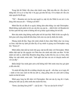 Trong khi ñó Nikki v n chưa ch i chu t xong. M t n a ñ u tóc v n chưa là
th ng h t. Cô ta có v b c b i vì b gi c giã như th này. Cô ta th m chí v n còn
m c nguyên b ñ ng .
“T t” – Brandon m c a lùa m i ngư i ra, m c k cho Nikki la oai oái vì còn
ñang ch i mascara d – “Chúng ta ñi thôi”.
Mình l m lũi cúi ñ u ñi ra ngoài, không dám nhìn th ng vào m t Christopher.
Mình không mu n ph i tr l i các câu h i c a c u y… nh t là khi v i Brandon kè
kè bên c nh th này mình s không th nói gì khác ngoài nh ng l i nói d i.
Hơn n a mình cũng không mu n ph i nói l i t m bi t. Nh t là khi sau ng n y
th i gian cu i cùng mình ñã hi u ñư c tình c m c a c u y dành cho mình.
Nhưng mình ñã l m. Ngay khi mình chu n b theo chân Nikki chui vào trong
xe limo, m t bàn tay l nh giá n m l y c tay mình và gi ng c a Christopher vang
lên: “Emm ơi”.
Mình nh m ch t m t l i trư c khi quay m t l i ñ i di n v i Christopher. Mình
nh m ch t m t l i c u nguy n xin Chúa ban cho mình m t chút can ñ m. Và khi
mình m m t ra, mình th y Brandon ñang ñ ng phía bên kia c a xe limo, nhìn
th ng vào m t mình, m m cư i: “Anh nghĩ c u b n c a em có chuy n mu n nói
v i em ñ y”.
Kh n khi p! Sao mình ghét anh ta th không bi t! ð i mình chưa bao gi ghét
ai ñ n như th .
Và mình th r ng khi t t c nh ng chuy n này qua ñi – n u th c s có ngày ñó
– mình s tìm m i cách tr thù l i anh ta, cũng gi ng như cái cách anh ta ñang
mu n tr thù b mình.
Mình quay lưng l i ñ i di n v i Christopher. Hai má c u y ng ñ vì l nh,
nhưng hai m t c u y nhìn mình như mu n b c h a.
“Emm, c u ñang làm gì th ?” – c u y h i – “T i sao c u l i ñi v i h ?”
 
