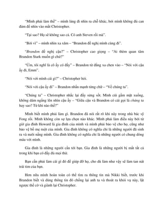“Mình ph i làm th ” – mình l ng ñi nhìn ra ch khác, b i mình không ñ can
ñ m ñ nhìn vào m t Christopher.
“T i sao? H s không sao c . Có anh Steven r i mà”.
“B i vì” – mình nhìn xa xăm – “Brandon ñ ngh mình cùng ñi”.
“Brandon ñ ngh c u?” – Christopher cao gi ng – “Ai thèm quan tâm
Brandon Stark mu n gì ch ?”
“ m, tôi nghĩ là cô y có ñ y” – Brandon t ñ ng xa chen vào – “Nói v i c u
y ñi, Emm”.
“Nói v i mình cái gì?” – Christopher h i.
“Nói v i c u y ñi” – Brandon nh n m nh t ng ch – “V chúng ta”.
“Chúng ta” – Christopher nh c l i ñ y s ng s t. Mình cúi g m m t xu ng,
không dám ng ng lên nhìn c u y – “Gi a c u và Brandon có cái g i là chúng ta
hay sao? T khi nào th ?”
Mình bi t mình ph i làm gì. Brandon ñã nói r t rõ khi nãy trong nhà bác s
Fong r i. Mình không còn s l a ch n nào khác. Mình ph i làm ñi u này b i t
gi gia ñình Howard là gia ñình c a mình và mình ph i b o v cho h , cũng như
b o v b m ru t c a mình. Gia ñình không có nghĩa ch là nh ng ngư i ñã sinh
ra và nuôi n ng mình. Gia ñình không có nghĩa ch là nh ng ngư i có chung dòng
máu v i mình.
Gia ñình là nh ng ngư i c n t i b n. Gia ñình là nh ng ngư i b m t t t c
trong khi b n có ñ y ñ m i th .
B n c n ph i làm cái gì ñó ñ giúp ñ h , cho dù làm như v y s làm tan nát
trái tim c a b n.
Hơn n a mình hoàn toàn có th tìm ra thông tin mà Nikki bi t, trư c khi
Brandon bi t và dùng thông tin ñó ch ng l i anh ta và thoát ra kh i v này, l t
ngư c th c và giành l i Christopher.
 