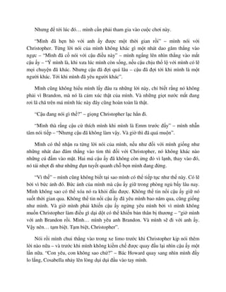 Nhưng ñ t i lúc ñó… mình c n ph i tham gia vào cu c chơi này.
“Mình ñã h n hò v i anh y ñư c m t th i gian r i” – mình nói v i
Christopher. T ng l i nói c a mình không khác gì m t nhát dao găm th ng vào
ng c – “Mình ñã c nói v i c u ñi u này” – mình ng ng lên nhìn th ng vào m t
c u y – “Ý mình là, khi xưa lúc mình còn s ng, n u c u ch u th l v i mình có l
m i chuy n ñã khác. Nhưng c u ñã ñ i quá lâu – c u ñã ñ i t i khi mình là m t
ngư i khác. T i khi mình ñã yêu ngư i khác”.
Mình cũng không hi u mình l y ñâu ra nh ng l i này, ch bi t r ng nó không
ph i vì Brandon, mà nó là c m xúc th t c a mình. Và nh ng gi t nư c m t ñang
rơi lã chã trên má mình lúc này ñây cũng hoàn toàn là th t.
“C u ñang nói gì th ?” – gi ng Christopher l c h n ñi.
“Mình thà r ng c u c thích mình khi mình là Emm trư c ñ y” – mình nh n
tâm nói ti p – “Nhưng c u ñã không làm v y. Và gi thì ñã quá mu n”.
Mình có th nh n ra t ng l i nói c a mình, n u như ñ i v i mình gi ng như
nh ng nhát dao ñâm th ng vào tim thì ñ i v i Christopher, nó không khác nào
nh ng cú ñ m vào m t. Hai má c u y ñã không còn ng ñ vì l nh, thay vào ñó,
nó tái nh t ñi như nh ng ñ n tuy t quanh ch b n mình ñang ñ ng.
“Vì th ” – mình cũng không bi t t i sao mình có th ti p t c như th này. Có l
b i vì b c nh ñó. B c nh c a mình mà c u y gi trong phòng ng b y lâu nay.
Mình không sao có th xóa nó ra kh i ñ u ñư c. Không th tin n i c u y gi nó
su t th i gian qua. Không th tin n i c u y ñã yêu mình bao năm qua, cũng gi ng
như mình. Và gi mình ph i khi n c u y ng ng yêu mình b i vì mình không
mu n Christopher làm ñi u gì d i d t có th khi n b n thân b thương – “gi mình
v i anh Brandon r i. Mình… mình yêu anh Brandon. Và mình s ñi v i anh y.
V y nên… t m bi t. T m bi t, Christopher”.
Nói r i mình chui th ng vào trong xe limo trư c khi Christopher k p nói thêm
l i nào n a – và trư c khi mình không ki m ch ñư c quay ñ u l i nhìn c u y m t
l n n a. “Con yêu, con không sao ch ?” – Bác Howard quay sang nhìn mình ñ y
lo l ng, Cosabella nh y lên lòng d i d i ñ u vào tay mình.
 