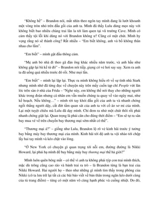 “Không h ” – Brandon nói, m t nhìn theo ngón tay mình ñang l lư t khoanh
m t vòng tròn nh trên ñ u g i c a anh ta. Mình ñã th y Lulu dùng m o này v i
không bi t bao nhiêu chàng trai lân la t i làm quen t i vũ trư ng Cave. Mình có
c m th y t i l i khi dùng nó v i Brandon không ư? Cũng có m t chút. Mình hy
v ng r ng nó s thành công? R t nhi u – “Em bi t không, anh và b không thân
nhau cho l m”.
“Em bi t” – mình g t ñ u thông c m.
“M anh b nhà ñi theo gã ñàn ông khác nhi u năm trư c, và anh h u như
không g p l i bà k t ñó” – Brandon nói ti p, gi ng có v hơi say say. Xem ra anh
ta ñã u ng quá nhi u trư c ñó r i. Như m i l n.
“Em bi t” – mình l i l p l i. Th c ra mình không hi u rõ v s tình nhà Stark
nhưng mình nh ñã t ng ñ c v chuy n này trên m y cu n t p chí People v t lăn
lóc trên sàn nhà c a Frida – “Nghe này, em không th nói thay cho nh ng ngư i
khác trong ñoàn nhưng cá nhân em v n mu n chúng ta quay v vào ngày mai, như
k ho ch. N u không…” – mình r i tay kh i ñ u g i c a anh ta và nhanh chóng
ng i th ng ngư i d y, c t ñ t t m quan sát c a anh ta v i c áo sơ mi c a mình.
L i m t tuy t chiêu mà Lulu ñã d y mình. Ch ñem ra nh m t chút thôi r i ph i
nhanh chóng gi t l i. Quan tr ng là ph i căn cho ñúng th i ñi m – “Em s t ra sân
bay mua vé v trên chuy n bay thương m i s m nh t có th ”.
“Thương m i á?” – gi ng như Lulu, Brandon l rõ v kinh hãi trư c ý tư ng
bay b ng máy bay thương m i c a mình. Kinh hãi t i ñ anh ta v i nhào t i ch p
l y hai tay mình và kéo ch t vào lòng.
“ New York có chuy n gì quan tr ng t i n i em, ñư ng ñư ng là Nikki
Howard, l i ph i h mình ñ bay b ng máy bay thương m i th h gi i?”
Mình luôn quên béng m t – có th vì anh ta không ph i týp con trai mình thích,
m c dù trông cũng cao ráo và b nh trai ra trò – là Brandon t ng là b n trai c a
Nikki Howard. Hai ngư i h – theo như nh ng gì mình tìm th y trong phòng c a
Nikki (cô ta lưu tr l i t t c các bài báo vi t v b n thân trong ngăn kéo dư i cùng
c a t trang ñi m) – t ng có m t năm vô cùng h nh phúc và cu ng nhi t. Do ñó,
 