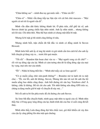 “Cháu không sao” – mình ñưa tay g t nư c m t – “Cháu xin l i”.
“Chúa ơi” – Nikki v n ñang ti p t c b n r n v i cái bút ch i mascara – “M i
ngư i c nói tôi là ngư i x u ñi”.
Mình v n d m d t khóc không thành l i. phía trên, ch gh tài x , anh
Steven ch nh l i gương chi u h u nhìn mình. Anh y nhìn mình… nhưng không
nói l i nào. Ch nhìn thôi. Như th b n mình có chung m t ñi u bí m t.
Nhưng là bí m t gì thì mình cũng không rõ n a.
Nhưng mình bi t, tr n chi n ñã b t ñ u và mình có ñ ng minh là Steven
Howard.
Mình luôn bi t anh y s ng h mình và gi mình c n tìm cách k cho anh y
bi t chuy n gì ñang x y ra… trư c khi quá mu n.
“T t r i” – Brandon hân hoan chui vào xe – “M i ngư i xong c r i ch ?” –
r i v i tay ñóng s p c a l i. Mình có c m tư ng như ñó là ti ng ñóng s p c a m i
hy v ng, m i ư c mơ c a mình.
“Ôi” – Nikki hí h ng th t lên – “Mình nh m y cái xe limo quá ñi”.
“Có ai mu n u ng chút sâm-panh không?” – Brandon m t l nh rút ra m t
chai – “Ôi, xin l i, anh thì không, Steven. Nhưng khi nào t i nơi thì anh tha h
mu n u ng bao nhiêu cũng ñư c. Anh bi t ñư ng t i sân bay Teterboro ch ? À
không, ch c là không. ð tôi ch cho anh. T t nh t không nên dùng GPS trên xe,
chúng ta ñang mu n gi bí m t v chuy n ñi này mà…”
Nói r i anh ta bò lên phía trư c ñ ch ñư ng cho anh Steven.
Xe limo b t ñ u chuy n bánh, mình quay m t nhìn ra ngoài c a s . Mình nhìn
th y bác sĩ Fong quay lưng ñóng c a l i, hành trình dài c a bác sĩ cu i cùng ñã k t
thúc.
Mình nhìn th y Lulu ñang ñ ng ñ i bên chi c taxi, gió th i khi n cái váy ñen
c a c u y căng ph ng lên như m t qu chuông.
 