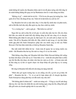 mình không h mu n cho Brandon thêm m t lý do ñ ghen tuông n u bi t r ng lý
do mình khăng khăng ñòi quay tr l i Manhattan s m là vì m t chàng trai khác.
“Không có gì” – mình t nh bơ tr l i – “Ch là em c n quay l i trư ng h c. Anh
quên r i à? Em v n ñang ñi h c mà. Tu n t i là ñ t ki m tra cu i kỳ r i”.
Tay Brandon hơi n i ra m t chút, thay vì ôm ch t l y mình như vài phút trư c,
anh ta b t ñ u lư t nh m y ñ u ngón tay d c theo cánh tay mình.
“À, à, trư ng h c” – anh ta g t gù – “Bài ki m tra cu i kỳ”.
Ngay khi tay anh ta ñưa lên s t i gáy và cu n nh m y l n tóc v n còn chưa
khô h n c a mình thì mình bi t n u không d ng l i th nào cũng s có chuy n.
Mình không ph nh n là c m giác y th t tuy t v i, cái cách anh ta ch m vào tóc
mình. V n ñ là: Brandon bi t ñi u ñó. ðây chính là m t trong vô vàn khó khăn
mình g p ph i khi Stark Enterprises ghép não c a mình sang cơ th c a Nikki
Howard. Ch b n thân mình ñâu có thích gì Brandon Stark ñâu.
Hai m t mình kh nh m h l i – hoàn toàn ñi ngư c l i s mong mu n c a
mình – khi Brandon ñưa hai tay lên mát-xa vùng c và vai cho mình.
Th t không công b ng mà! Brandon bi t th a Nikki Howard không th cư ng
l i ñư c khi ñư c ai ñó mát-xa c . Toàn thân cô ta – mình ñã s m phát hi n ra ñi u
này khi l n ñ u tiên ñư c ch nhân viên làm tóc mát-xa c cho – s hoàn toàn m t
ñi kh năng t v khi có ngư i ch m vào ño n kh p n i gi a h p s và xương
s ng.
Rõ ràng là Brandon bi t ñi u ñó nên ñang l i d ng tình th .
“Hình như gi ngoài trư ng h c ra em ch ng còn ñ ý gì t i cái gì khác thì
ph i” – Brandon th th – “À, và c m lý lu n nh m nhí v chuy n t p-ñoàn-
Stark-Enterprises-ñang-phá-h y-cái-ñ t-nư c-này n a ch ”.
“ðó không ph i là nh m nhí” – mình mơ màng nói – “Công ty c a b anh ñang
ti p tay cho vi c làm cho nhi t ñ c a môi trư ng ngày càng m lên, ñ ng th i gi t
d n gi t mòn các doanh nghi p nh l c a nư c M …”
 