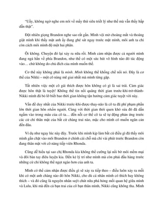 “U y, không ng nghe em nói v m y th siêu tri t lý như th mà v n th y h p
d n th t”.
ð t nhiên gi ng Brandon nghe sao r t g n. Mình v i m choàng m t và thoáng
gi t mình khi th y m t anh y ñang ghé sát ngay trư c m t mình, môi anh ta ch
còn cách môi mình ñ m t hai phân.
Ôi không. Chuy n ñó l i x y ra n a r i. Mình c m nh n ñư c c ngư i mình
ñang ng h n v phía Brandon, như th có m t s c hút vô hình nào ñó tác ñ ng
vào… ch không do ch ñích c a mình mu n th .
Cơ th này không ph i là mình. Mình không th kh ng ch n i nó. ðây là cơ
th c a Nikki – m t cô nàng mê giai nh t mà mình t ng g p.
T t nhiên vi c m t cô gái thích ñư c hôn không có gì là sai trái. C m giác
ñư c hôn th t là tuy t! Không th tin n i quãng th i gian trư c-khi-tr -thành-
Nikki mình ñã b l bi t bao th i gian không t n hư ng c m giác tuy t v i này.
V n ñ duy nh t c a Nikki trư c-khi-ñư c-thay-não là cô ta ñã phí ph m ph n
l n th i gian hôn nh m ngư i. Cùng v i th i gian thói quen khó s a ñó ñã d n
ng m vào trong máu c a cô ta… ñ n n i cơ th cô ta s t ñ ng ph n ng trư c
các c ch thân m t c a b t c chàng trai nào, m c cho mình có mu n ngăn c n
ñ n ñâu.
Ví d như ngay lúc này ñây. Trư c khi mình k p làm b t c ñi u gì ñã th y môi
mình g n ch t vào môi Brandon chính cái ch mà ch vài phút trư c Brandon còn
ñang thân m t v i cô nàng ti p viên Rhonda.
Cũng d hi u t i sao ch Rhonda kia không th cư ng l i n i b môi m m m i
và ñôi bàn tay ñiêu luy n kia. ð n k lý trí như mình mà còn ph i ñ u hàng trư c
nh ng c ch không th ng t ngào hơn c a anh ta.
Mình có th c m nh n ñư c ñi u gì s x y ra ti p theo – ñi u luôn x y ra m i
khi có m t anh chàng nào ñó hôn Nikki, cho dù cá nhân mình có thích hay không
thích – và ñó cũng là nguyên nhân suýt chút n a phá h ng m i quan h gi a mình
và Lulu, khi mà ñ n c b n trai c a cô b n thân mình, Nikki cũng không tha. Mình
 