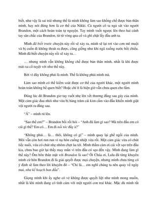bi t, như v y là sai trái nhưng th là mình không làm sao kh ng ch ñư c b n thân
mình, hay nói ñúng hơn là cơ th c a Nikki. C ngư i cô ta ng sát vào ngư i
Brandon, m t cách hoàn toàn t nguy n. Tay mình vu t ngư c lên theo hai cánh
tay săn ch c c a Brandon, t t vòng qua c và ghì ch t l y ñ u anh ta.
Mình ñã bi t trư c chuy n này r i s x y ra, mình s l i rơi vào cơn mê mu i
và b cu n ñi không thoát ra ñư c, cũng gi ng như khi ngã xu ng nư c h i chi u.
Mình ñã bi t chuy n này r i s x y ra…
… nhưng mình v n không kh ng ch ñư c b n thân mình, nh t là khi ñư c
mát-xa c tuy t v i như th này.
B i vì ñây không ph i là mình. Th là không ph i mình mà.
Làm sao mình có th ki m soát ñư c cơ th c a ngư i khác, m t ngư i mình
hoàn toàn không h quen bi t? Ho c chí ít là hi n gi v n chưa quen cho l m.
ðúng lúc ñó Brandon giơ tay vu t nh lên v t thương ñ ng sau gáy c a mình.
M t c m giác ñau nhói như v a b hàng trăm cái kim c m vào ñ u khi n mình gi t
v i ngư i ra ñ ng sau.
“Á” – mình rú lên.
“Sao th em?” – Brandon b i r i h i – “Anh ñã làm gì sao? Mà trên ñ u em có
cái gì th ? Em có… Em ñi n i tóc ñ y à?”
“Không ph i… là… thôi, không có gì” – mình quay l i gh ng i c a mình.
Môi v n còn hơi run run vì n hôn cu ng nhi t v a r i. M t c m giác v a có chút
ti c nu i, v a có chút nh nhõm ch t ùa t i. Mình th m cám ơi cái v t s o trên ñ u
kia, chưa bao gi l i th y may m n vì trên ñ u có s o ñ n v y. Mình ñang làm gì
th này? Ôm hôn thân m t v i Brandon là sao? Ôi Chúa ơi, Lulu ñã t ng khuyên
mình c hôn Brandon ñi là gi i quy t ñư c m i chuy n, nhưng mình chưa t ng có
ý ñ nh s làm theo l i khuyên ñó – “Ch là… em nghĩ chúng ta nên quay v ngày
mai, như k ho ch ban ñ u”.
Gi ng mình khi y nghe có v không ñư c quy t li t như mình mong mu n,
nh t là khi mình ñang có tình c m v i m t ngư i con trai khác. M c dù mình r t
 