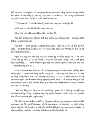 bi t ơn Stark Enterprises ñã mang l i cho mình cơ h i s ng th hai nhưng nhi u
lúc mình ch ư c r ng giá như h ch n m t cơ th khác – ch không ph i cơ th
ñ y nhi t huy t như c a Nikki – ñ “nhét” mình vào.
“Thôi ñư c r i” – m t Brandon l rõ v th t v ng xen chút gi n d i.
Mình m i ch c t ch vài tu n trư c thôi mà.
Nhưng t t nhiên Brandon không h bi t ñi u ñó.
“Em bi t không, Nik, g n ñây anh th t không hi u n i em n a” – Brandon nhìn
th ng vào m t mình nói.
“Em bi t” – mình g t ñ u ra chi u thông c m – “Em r t xin l i v ñi u ñó. Có
ñi u… em hi n ñang g p ph i m t s v n ñ khá ph c t p. Nhưng em th t s r t
thích anh, Brandon ”.
Nghe th y v y m t bên lông mày c a anh ta l p t c x ch ngư c lên. “Th t sao?
Thích ñ n ñ nào? Có ñ ñ chúng ta quay l i v i nhau không? B i vì anh ph i
th a nh n r ng…” – mình chưa bao gi th y m t anh ta nghiêm ch nh ñ n như v y
– “anh r t mong ñi u ñó”.
Mình nu t nư c b t ñánh c, ñ u óc b ng dưng tr nên b n lo n, lo l ng. ðây
không ph i là ñi u mình mong mu n s x y ra… Th t ñáng ñ i mình mà! Ai b o
t dưng ñi quy n rũ con trai c a ông ch làm gì cơ ch ??? Mình nên ñ t ñ a v
mình vào v trí c a Brandon ñ suy nghĩ m t chút, thay vì c m i mê ñùa gi n v i
tình c m c a anh ta như v a r i. Th i gian mình làm Nikki chưa ñ lâu ñ sành s i
v i ki u trò chơi này.
“Anh th t ñáng yêu, Brandon ” – mình h p t p m l i – “Nhưng em nghĩ t m
th i em c s ng không ràng bu c như bây gi s t t hơn, ít nh t là cho t i khi m y
v n ñ c a em ñư c gi i quy t xong”.
T t nhiên n u m i chuy n di n ra theo ñúng như mong mu n c a mình thì khi
mình quay v ñ n nơi Christopher s th l tình c m v i mình và b n mình s tr
thành m t ñôi. Và Brandon s n i gi n lôi ñình khi phát hi n ra mình ñã nói d i v
chuy n không mu n b ràng bu c v i ai trong th i ñi m hi n t i.
 