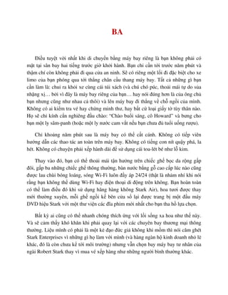 BA
ði u tuy t v i nh t khi di chuy n b ng máy bay riêng là b n không ph i có
m t t i sân bay hai ti ng trư c gi kh i hành. B n ch c n t i trư c năm phút và
th m chí còn không ph i ñi qua c a an ninh. S có riêng m t l i ñi ñ c bi t cho xe
limo c a b n phóng qua t i th ng chân c u thang máy bay. T t c nh ng gì b n
c n làm là: chui ra kh i xe cùng cái túi xách (và chú chó púc, tho i mái t do s a
nh ng x … b i vì ñây là máy bay riêng c a b n… hay nói ñúng hơn là c a ông ch
b n nhưng cũng như nhau c thôi) và lên máy bay ñi th ng v ch ng i c a mình.
Không có ai ki m tra vé hay ch ng minh thư, hay b t c lo i gi y t tùy thân nào.
H s ch kính c n nghiêng ñ u chào: “Chào bu i sáng, cô Howard” và bưng cho
b n m t ly sâm-panh (ho c m t ly nư c cam v t n u b n chưa ñ tu i u ng rư u).
Ch kho ng năm phút sau là máy bay có th c t cánh. Không có ti p viên
hư ng d n các thao tác an toàn trên máy bay. Không có ti ng con nít qu y phá, la
hét. Không có chuy n ph i x p hành dài ñ s d ng cái toa-lét bé như l kim.
Thay vào ñó, b n có th tho i mái t n hư ng trên chi c gh b c da r ng g p
ñôi, g p ba nh ng chi c gh thông thư ng, bàn nư c b ng g cao c p lúc nào cũng
ñư c lau chùi bóng loáng, sóng Wi-Fi luôn ñ y áp 24/24 (th t là nh m nhí khi nói
r ng b n không th dùng Wi-Fi hay ñi n tho i di ñ ng trên không. B n hoàn toàn
có th làm ñi u ñó khi s d ng hãng hàng không Stark Air), hoa tươi ñư c thay
m i thư ng xuyên, m i gh ng i k bên c a s l i ñư c trang b m t ñ u máy
DVD hi u Stark v i m t thư vi n các ñĩa phim m i nh t cho b n tha h l a ch n.
B t kỳ ai cũng có th nhanh chóng thích ng v i l i s ng xa hoa như th này.
Và s c m th y khó khăn khi ph i quay l i v i các chuyên bay thương m i thông
thư ng. Li u mình có ph i là m t k ñ o ñ c gi không khi m m thì nói căm ghét
Stark Enterprises vì nh ng gì h làm v i mình (và hàng ngàn h kinh doanh nh l
khác, ñó là còn chưa k t i môi trư ng) nhưng v n ch n bay máy bay tư nhân c a
ngài Robert Stark thay vì mua vé x p hàng như nh ng ngư i bình thư ng khác.
 
