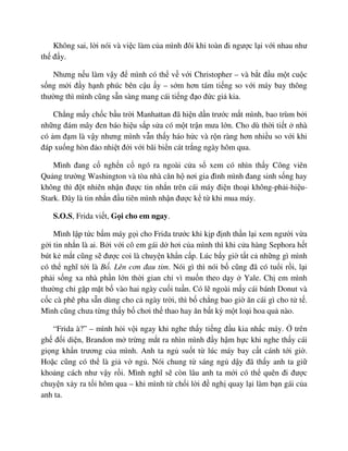 Không sai, l i nói và vi c làm c a mình ñôi khi toàn ñi ngư c l i v i nhau như
th ñ y.
Nhưng n u làm v y ñ mình có th v v i Christopher – và b t ñ u m t cu c
s ng m i ñ y h nh phúc bên c u y – s m hơn tám ti ng so v i máy bay thông
thư ng thì mình cũng s n sàng mang cái ti ng ñ o ñ c gi kia.
Ch ng m y ch c b u tr i Manhattan ñã hi n d n trư c m t mình, bao trùm b i
nh ng ñám mây ñen báo hi u s p s a có m t tr n mưa l n. Cho dù th i ti t nhà
có m ñ m là v y nhưng mình v n th y háo h c và r n ràng hơn nhi u so v i khi
ñáp xu ng hòn ñ o nhi t ñ i v i bãi bi n cát tr ng ngày hôm qua.
Mình ñang c ngh n c ngó ra ngoài c a s xem có nhìn th y Công viên
Qu ng trư ng Washington và tòa nhà căn h nơi gia ñình mình ñang sinh s ng hay
không thì ñ t nhiên nh n ñư c tin nh n trên cái máy ñi n tho i không-ph i-hi u-
Stark. ðây là tin nh n ñ u tiên mình nh n ñư c k t khi mua máy.
S.O.S, Frida vi t, G i cho em ngay.
Mình l p t c b m máy g i cho Frida trư c khi k p ñ nh th n l i xem ngư i v a
g i tin nh n là ai. B i v i cô em gái d hơi c a mình thì khi c a hàng Sephora h t
bút k m t cũng s ñư c coi là chuy n kh n c p. Lúc b y gi t t c nh ng gì mình
có th nghĩ t i là B . Lên cơn ñau tim. Nói gì thì nói b cũng ñã có tu i r i, l i
ph i s ng xa nhà ph n l n th i gian ch vì mu n theo d y Yale. Ch em mình
thư ng ch g p m t b vào hai ngày cu i tu n. Có l ngoài m y cái bánh Donut và
c c cà phê pha s n dùng cho c ngày tr i, thì b ch ng bao gi ăn cái gì cho t t .
Mình cũng chưa t ng th y b chơi th thao hay ăn b t kỳ m t lo i hoa qu nào.
“Frida à?” – mình h i v i ngay khi nghe th y ti ng ñ u kia nh c máy. trên
gh ñ i di n, Brandon m tr ng m t ra nhìn mình ñ y h m h c khi nghe th y cái
gi ng kh n trương c a mình. Anh ta ng su t t lúc máy bay c t cánh t i gi .
Ho c cũng có th là gi v ng . Nói chung t sáng ng d y ñã th y anh ta gi
kho ng cách như v y r i. Mình nghĩ s còn lâu anh ta m i có th quên ñi ñư c
chuy n x y ra t i hôm qua – khi mình t ch i l i ñ ngh quay l i làm b n gái c a
anh ta.
 