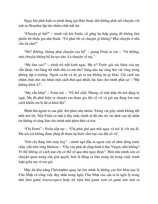 Ngay khi phát hi n ra mình ñang g i ñi n tho i ch không ph i nói chuy n v i
anh ta, Brandon l p t c nh m ch t m t l i.
“Chuy n gì th ?” – mình v i h i Frida, c g ng h th p gi ng ñ không làm
phi n t i thi u gia nhà Stark. “Có ph i b có chuy n gì không? M i chuy n nhà
v n n ch ?”
“H ? Không, không ph i chuy n c a b ” – gi ng Frida u xìu – “Và không,
m i chuy n không h n t o nào. Là chuy n v m .”.
“M làm sao?” – mình tr m t kinh ng c. M ư? Trư c gi s c kh e c a m
v n thu c vào hàng t t nh t nhà cơ mà nh ? Sáng nào m cũng bơi vài vòng trong
phòng t p trư ng. Ngoài sa-lát và c gà ra m không ăn gì khác. Cái cách m
chăm chút cho s c kh e m t cách thái quá nhi u lúc làm cho mình phát s – “M
không kh e à?”.
“M v n kh e” – Frida nói – “V th ch t. Nhưng v tinh th n thì hơi ñáng lo
ng i. M ñã phát hi n ra chuy n em tham gia ñ i c vũ và gi m ñang tìm m i
cách khi n em b ñá ra kh i ñ i”.
Mình th ngư i ra sau gh , th phào nh nhõm. Trong vài giây mình không th
th t nên l i. N u Frida có m t ñây ch c mình s ñá cho nó vài nhát can t i nh n
tin không rõ ràng làm cho mình m t phen thót c tim.
“Ch Emm” – Frida ti p t c – “Ch ph i ghé qua nhà ngay và nói lý v i m ñi.
M nói em không ñư c phép ñi tham d bu i c m tr i c a ñ i c vũ”.
“Gi ch ñang trên máy bay” – mình ngó ñ u ra ngoài c a s nhìn dòng nư c
ch y xi t trên sông Hudson – “Ch v a ph i ñi ch p hình ñ o Virgin, nh không?
Vì th không có cách nào ch có th v qua nhà ngay ñư c”. Hơn n a mình còn có
chuy n quan tr ng c n gi i quy t, hơn là ñ ng ra làm tr ng tài trong cu c tranh
lu n gi a m và em gái.
M c dù kh năng Christopher quay l i tìm mình là không cao b i hôm nay là
Ch Nh t và công vi c duy nh t trong ngày Ch Nh t c a c u ta là ng i lỳ trong
nhà chơi game Journeyquest ho c t i ti m bán game xem có game nào m i ra
 