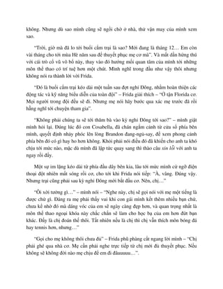 không. Nhưng dù sao mình cũng s ng i ch nhà, th v n may c a mình xem
sao.
“Tr i, gi mà ñã lo t i bu i c m tr i là sao? M i ñang là tháng 12… Em còn
vài tháng cho t i mùa Hè năm sau ñ thuy t ph c m cơ mà”. Và m t d n h ng thú
v i cái trò c vũ vô b này, thay vào ñó hư ng m i quan tâm c a mình t i nh ng
môn th thao có trí tu hơn m t chút. Mình nghĩ trong ñ u như v y thôi nhưng
không nói ra thành l i v i Frida.
“ðó là bu i c m tr i kéo dài m t tu n sau ñ t ngh ðông, nh m hoàn thi n các
ñ ng tác và k năng bi u di n c a toàn ñ i” – Frida gi i thích – “ t n Florida cơ.
M i ngư i trong ñ i ñ u s ñi. Nhưng m nói hãy bư c qua xác m trư c ñã r i
h ng nghĩ t i chuy n tham gia”.
“Không ph i chúng ta s t i thăm bà vào kỳ ngh ðông t i sao?” – mình gi t
mình h i l i. ðúng lúc ñó con Cosabella, ñã chán ng m c nh t c a s phía bên
mình, quy t ñ nh nh y phóc lên lòng Brandon ñang-ng -say, ñ xem phong c nh
phía bên ñó có gì hay ho hơn không. Kh i ph i nói ñi u ñó ñã khi n cho anh ta khó
ch u t i m c nào, m c dù mình ñã l p t c quay sang thì thào câu xin l i v i anh ta
ngay r i ñ y.
M t s im l ng kéo dài t phía ñ u dây bên kia, lâu t i m c mình c ng ñi n
tho i ñ t nhiên m t sóng r i cơ, cho t i khi Frida nói ti p: “À, vâng. ðúng v y.
Nhưng tr i cũng ph i sau kỳ ngh ðông m i b t ñ u cơ. Nên, ch …”
“Ôi x i tư ng gì…” – mình nói – “Nghe này, ch s g i nói v i m m t ti ng là
ñư c ch gì. ðáng ra m ph i th y vui khi con gái mình k t thêm nhi u b n ch ,
chưa k nh ñó mà dáng vóc c a em s ngày càng ñ p hơn, và quan tr ng nh t là
môn th thao ngo i khóa này ch c ch n s làm cho h c b c a em hơn ñ t b n
khác. ð y là ch ñoán th thôi. T t nhiên n u là ch thì ch v n thích môn bóng ñá
hay tennis hơn, nhưng…”
“G i cho m không thôi chưa ñ ” – Frida phũ phàng c t ngang l i mình – “Ch
ph i ghé qua nhà cơ. M c n ph i nghe tr c ti p t ch m i ñ thuy t ph c. N u
không s không ñ i nào m ch u ñ em ñi ñâuuuuu…”.
 
