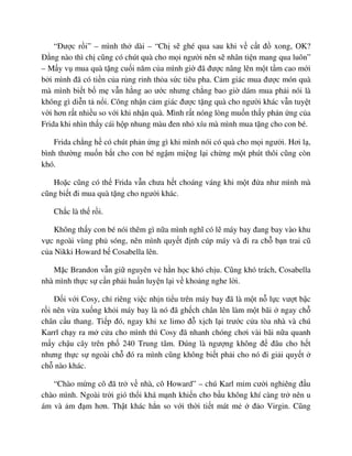 “ðư c r i” – mình th dài – “Ch s ghé qua sau khi v c t ñ xong, OK?
ð ng nào thì ch cũng có chút quà cho m i ngư i nên s nhân ti n mang qua luôn”
– M y v mua quà t ng cu i năm c a mình gi ñã ñư c nâng lên m t t m cao m i
b i mình ñã có ti n c a r ng r nh th a s c tiêu pha. C m giác mua ñư c món quà
mà mình bi t b m v n h ng ao ư c nhưng ch ng bao gi dám mua ph i nói là
không gì di n t n i. Công nh n c m giác ñư c t ng quà cho ngư i khác v n tuy t
v i hơn r t nhi u so v i khi nh n quà. Mình r t nóng lòng mu n th y ph n ng c a
Frida khi nhìn th y cái h p nhung màu ñen nh xíu mà mình mua t ng cho con bé.
Frida ch ng h có chút ph n ng gì khi mình nói có quà cho m i ngư i. Hơi l ,
bình thư ng mu n b t cho con bé ng m mi ng l i ch ng m t phút thôi cũng còn
khó.
Ho c cũng có th Frida v n chưa h t choáng váng khi m t ñ a như mình mà
cũng bi t ñi mua quà t ng cho ngư i khác.
Ch c là th r i.
Không th y con bé nói thêm gì n a mình nghĩ có l máy bay ñang bay vào khu
v c ngoài vùng ph sóng, nên mình quy t ñ nh cúp máy và ñi ra ch b n trai cũ
c a Nikki Howard b Cosabella lên.
M c Brandon v n gi nguyên v h n h c khó ch u. Cũng khó trách, Cosabella
nhà mình th c s c n ph i hu n luy n l i v kho ng nghe l i.
ð i v i Cosy, ch riêng vi c nh n ti u trên máy bay ñã là m t n l c vư t b c
r i nên v a xu ng kh i máy bay là nó ñã gh ch chân lên làm m t bãi ngay ch
chân c u thang. Ti p ñó, ngay khi xe limo ñ x ch l i trư c c a tòa nhà và chú
Karrl ch y ra m c a cho mình thì Cosy ñã nhanh chóng chơi vài bãi n a quanh
m y ch u cây trên ph 240 Trung tâm. ðúng là ngư ng không ñ ñâu cho h t
nhưng th c s ngoài ch ñó ra mình cũng không bi t ph i cho nó ñi gi i quy t
ch nào khác.
“Chào m ng cô ñã tr v nhà, cô Howard” – chú Karl m m cư i nghiêng ñ u
chào mình. Ngoài tr i gió th i khá m nh khi n cho b u không khí càng tr nên u
ám và m ñ m hơn. Th t khác h n so v i th i ti t mát m ñ o Virgin. Cũng
 