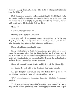 Watts m i khi g p chuy n căng th ng… Cho t i khi m t ti ng con trai tr m m
vang lên: “Nikki ơi”.
Mình không mu n t ra m ng r . B n con trai v n ghét ñi u ñó (theo l i Lulu,
m t chuyên gia v con trai và h n hò). Mình c n ph i ñ cho h ch ñ ng. Mình
c n ph i ñ cho h hi u r ng h là ngư i t ý mu n t i ñây ch không ph i do
mình g i t i (mà s th t là th mà). Mình c n ph i…
“Nikki ơi”.
Khoan ñã. Không ph i là c u y.
ðó không ph i là gi ng c a Christopher.
Mình quay ngo t ñ u l i tìm ki m. ðúng là m t anh chàng cao ráo, tóc vàng
ñang ñ ng s nh ñ i mình th t. Thân hình anh ta cũng khá chu n, như l i Lulu
miêu t qua ñi n tho i. Và anh ta ñang nhìn th ng v phía mình.
Nhưng anh ta l i m c ñ ng ph c h i quân.
Không ñ i nào có chuy n Christopher ch u gia nh p quân ñ i r i, b i b c u y
– m t giáo sư chuyên ngành Khoa h c chính tr t i ð i h c New York – ngay t
nh ñã nh i nhét vào ñ u c u con trai tư tư ng không tin vào các lo i quan ch c và
quy n l c. Hơn n a c u y m i ch ñang h c l p 11, gi ng như mình, nên dù có
mu n c u y cũng không th gia nh p h i quân ñư c.
Gương m t c a ngư i con trai tóc vàng kia hi n rõ v m t khó ch u c c ñ …
… v i mình. B i ngoài mình ra ñâu còn ai khác ñang ñ ng s nh ñâu.
Kh ghê, không hi u trư c ñây cô nàng Nikki ñã làm chuy n gì th t th v i
anh chàng tóc vàng này r i. Trư c gi mình chưa h th y anh ta.
“ m” – mình nhanh chóng nh n nút g i thang máy – “Xin h i… Anh ñang g i
tôi ñ y à?”
V m t khó ch u ban nãy nay ñã chuy n d n sang c p ñ căm ghét r i. Anh ta
trông ch t m 20 ho c già hơn m t chút. Trên ñ ng ph c c a anh ta mình th y có
 