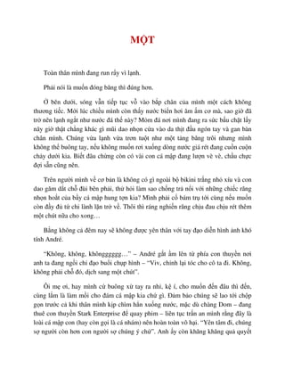 M T
Toàn thân mình ñang run r y vì l nh.
Ph i nói là mu n ñóng băng thì ñúng hơn.
bên dư i, sóng v n ti p t c v vào b p chân c a mình m t cách không
thương ti c. M i lúc chi u mình còn th y nư c bi n hơi âm m cơ mà, sao gi ñã
tr nên l nh ng t như nư c ñá th này? M m ñá nơi mình ñang ra s c b u ch t l y
nãy gi th t ch ng khác gì mũi dao nh n c a vào da th t ñ u ngón tay và gan bàn
chân mình. Chúng v a l nh v a trơn tu t như m t t ng băng trôi nhưng mình
không th buông tay, n u không mu n rơi xu ng dòng nư c giá rét ñang cu n cu n
ch y dư i kia. Bi t ñâu ch ng còn có vài con cá m p ñang lư n vè vè, ch u ch c
ñ i s n cũng nên.
Trên ngư i mình v cơ b n là không có gì ngoài b bikini tr ng nh xíu và con
dao găm d t ch ñùi bên ph i, th h i làm sao ch ng tr n i v i nh ng chi c răng
nh n ho t c a b y cá m p hung t n kia? Mình ph i c bám tr t i cùng n u mu n
còn ñ y ñ t chi lành l n tr v . Thôi thì ráng nghi n răng ch u ñau ch u rét thêm
m t chút n a cho xong…
B ng không c ñêm nay s không ñư c yên thân v i tay ñ o di n hình nh khó
tính André.
“Không, không, khôngggggg…” – André g t m lên t phía con thuy n nơi
anh ta ñang ng i ch ñ o bu i ch p hình – “Viv, ch nh l i tóc cho cô ta ñi. Không,
không ph i ch ñó, d ch sang m t chút”.
Ôi m ơi, hay mình c buông x tay ra nh , k í, cho mu n ñ n ñâu thì ñ n,
cùng l m là làm m i cho ñám cá m p kia ch gì. ð m b o chúng s lao t i ch p
g n trư c c khi thân mình k p chìm h n xu ng nư c, m c dù chàng Dom – ñang
thuê con thuy n Stark Enterprise ñ quay phim – liên t c tr n an mình r ng ñây là
loài cá m p con (hay còn g i là cá nhám) nên hoàn toàn vô h i. “Yên tâm ñi, chúng
s ngư i còn hơn con ngư i s chúng ý ch ”. Anh y còn khăng khăng qu quy t
 