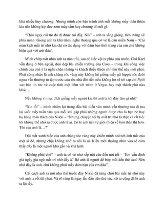 khá nhi u huy chương. Nhưng mình còn b n tránh ánh m t không m y thân thi n
kia nên không k p ñ c xem m y t m huy chương ñó nói gì.
“Thôi ngay cái trò ñó ñi ñư c r i ñ y, Nik” – anh ta s ng gi ng, ti n th ng v
phía mình. Gi ng anh ta khá tr m, nghe thoáng qua có v là dân mi n Nam – “Cái
màn k ch m t trí nh kia ch có tác d ng v i ñám b n th i trang c a em ch không
hi u qu v i anh ñâu”.
Mình ch p m t nhìn anh ta trân tr i, sau ñó li c v i ra phía c a trư c. Chú Karl
v n ñang bên ngoài, d n d p bãi chi n trư ng c a Cosy – trong khi công vi c
chính c a chú ý là ngăn ch n nh ng v khách thi u thi n chí như th này m i ph i.
Ph i công nh n là anh chàng tóc vàng này không h gi ng m y gã hippie tóc ñuôi
ng a v n thư ng t t p trư c c a tòa nhà ñòi ti n n u không h s t i t p chí Ngôi
sao bán tin t c v cu c tình m t ñêm v i mình Vegas hay m t thành ph nào
khác…
N u không vì m c ñích gi ng m y ngư i kia thì anh ta t i ñây làm gì nh ?
“Xin l i” – mình nh m l i trong ñ u bài di n văn mình v n thư ng tua ñi tua
l i su t m y tu n v a qua m i khi g p ph i nh ng ngư i ñư c cho là b n bè hay
h hàng thân thích c a Nikki – “Nhưng chuy n tôi b m t trí nh là th t và r t ti c
tôi không th nh ra ñư c anh là ai. Có l anh nên t gi i thi u v b n thân thì hơn.
Tên c a anh là…?”
ðôi m t xanh bi c c a anh chàng tóc vàng này khi n mình nh t i ánh m t c a
m t ai ñó, nhưng ch u không nh ra n i là ai. Ki u m i thoáng nhìn vào s c m
th y ñây là m t ngư i khó g n và khá l nh.
“Không ph i ch ” – anh ta có v như s p n i cáu ñ n nơi r i – “Em v n ñ nh
gi ngây gi ngô m t trí nh ñ y à? B anh là ngư i d bóp mũi ñ n th sao? Nên
nh ñây là anh, ch không ph i m y ñám b n c a em ñâu”.
Cái cách anh ta nói như th trư c ñây Nikki ñã t ng chơi bài m t trí nh này
v i anh ta r i thì ph i. Và rõ ràng là ngay l n ñ u tiên th s c, cô ta cũng ñã b anh
ta l t t y.
 