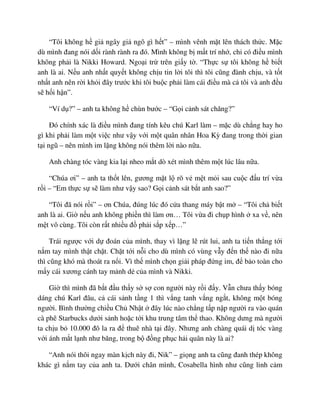 “Tôi không h gi ngây gi ngô gì h t” – mình vênh m t lên thách th c. M c
dù mình ñang nói d i rành rành ra ñó. Mình không b m t trí nh , ch có ñi u mình
không ph i là Nikki Howard. Ngo i tr trên gi y t . “Th c s tôi không h bi t
anh là ai. N u anh nh t quy t không ch u tin l i tôi thì tôi cũng ñành ch u, và t t
nh t anh nên r i kh i ñây trư c khi tôi bu c ph i làm cái ñi u mà c tôi và anh ñ u
s h i h n”.
“Ví d ?” – anh ta không h chùn bư c – “G i c nh sát chăng?”
ðó chính xác là ñi u mình ñang tính kêu chú Karl làm – m c dù ch ng hay ho
gì khi ph i làm m t vi c như v y v i m t quân nhân Hoa Kỳ ñang trong th i gian
t i ngũ – nên mình im l ng không nói thêm l i nào n a.
Anh chàng tóc vàng kia l i nheo m t dò xét mình thêm m t lúc lâu n a.
“Chúa ơi” – anh ta th t lên, gương m t l rõ v m t m i sau cu c ñ u trí v a
r i – “Em th c s s làm như v y sao? G i c nh sát b t anh sao?”
“Tôi ñã nói r i” – ơn Chúa, ñúng lúc ñó c a thang máy b t m – “Tôi ch bi t
anh là ai. Gi n u anh không phi n thì làm ơn… Tôi v a ñi ch p hình xa v , nên
m t vô cùng. Tôi còn r t nhi u ñ ph i s p x p…”
Trái ngư c v i d ñoán c a mình, thay vì l ng l rút lui, anh ta ti n th ng t i
n m tay mình th t ch t. Ch t t i n i cho dù mình có vùng v y ñ n th nào ñi n a
thì cũng khó mà thoát ra n i. Vì th mình ch n gi i pháp ñ ng im, ñ b o toàn cho
m y cái xương cánh tay m nh d c a mình và Nikki.
Gi thì mình ñã b t ñ u th y s s con ngư i này r i ñ y. V n chưa th y bóng
dáng chú Karl ñâu, c cái s nh t ng 1 thì v ng tanh v ng ng t, không m t bóng
ngư i. Bình thư ng chi u Ch Nh t ñây lúc nào ch ng t p n p ngư i ra vào quán
cà phê Starbucks dư i s nh ho c t i khu trung tâm th thao. Không dưng mà ngư i
ta ch u b 10.000 ñô la ra ñ thuê nhà t i ñây. Nhưng anh chàng quái d tóc vàng
v i ánh m t l nh như băng, trong b ñ ng ph c h i quân này là ai?
“Anh nói thôi ngay màn k ch này ñi, Nik” – gi ng anh ta cũng ñanh thép không
khác gì n m tay c a anh ta. Dư i chân mình, Cosabella hình như cũng linh c m
 