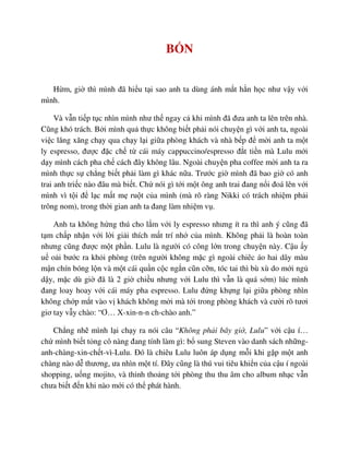 B N
H m, gi thì mình ñã hi u t i sao anh ta dùng ánh m t h n h c như v y v i
mình.
Và v n ti p t c nhìn mình như th ngay c khi mình ñã ñưa anh ta lên trên nhà.
Cũng khó trách. B i mình qu th c không bi t ph i nói chuy n gì v i anh ta, ngoài
vi c lăng xăng ch y qua ch y l i gi a phòng khách và nhà b p ñ m i anh ta m t
ly espresso, ñư c ñ c ch t cái máy cappuccino/espresso ñ t ti n mà Lulu m i
d y mình cách pha ch cách ñây không lâu. Ngoài chuy n pha coffee m i anh ta ra
mình th c s ch ng bi t ph i làm gì khác n a. Trư c gi mình ñã bao gi có anh
trai anh tri c nào ñâu mà bi t. Ch nói gì t i m t ông anh trai ñang n i ñoá lên v i
mình vì t i ñ l c m t m ru t c a mình (mà rõ ràng Nikki có trách nhi m ph i
trông nom), trong th i gian anh ta ñang làm nhi m v .
Anh ta không h ng thú cho l m v i ly espresso nhưng ít ra thì anh ý cũng ñã
t m ch p nh n v i l i gi i thích m t trí nh c a mình. Không ph i là hoàn toàn
nhưng cũng ñư c m t ph n. Lulu là ngư i có công l n trong chuy n này. C u y
u o i bư c ra kh i phòng (trên ngư i không m c gì ngoài chiêc áo hai dây màu
m n chín bóng l n và m t cái qu n c c ng n cũn c n, tóc tai thì bù xù do m i ng
d y, m c dù gi ñã là 2 gi chi u nhưng v i Lulu thì v n là quá s m) lúc mình
ñang loay hoay v i cái máy pha espresso. Lulu ñ ng kh ng l i gi a phòng nhìn
không ch p m t vào v khách không m i mà t i trong phòng khách và cư i rõ tươi
giơ tay v y chào: “Ơ… X-xin-n-n ch-chào anh.”
Ch ng nh mình l i ch y ra nói câu “Không ph i bây gi , Lulu” v i c u í…
ch mình bi t t ng cô nàng ñang tính làm gì: b sung Steven vào danh sách nh ng-
anh-chàng-xin-ch t-vì-Lulu. ðó là chiêu Lulu luôn áp d ng m i khi g p m t anh
chàng nào d thương, ưa nhìn m t tí. ðây cũng là thú vui tiêu khi n c a c u í ngoài
shopping, u ng mojito, và th nh tho ng t i phòng thu thu âm cho album nh c v n
chưa bi t ñ n khi nào m i có th phát hành.
 