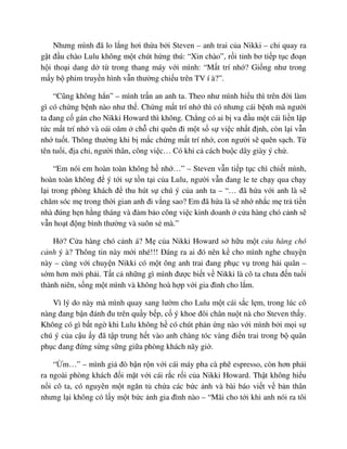 Nhưng mình ñã lo l ng hơi th a b i Steven – anh trai c a Nikki – ch quay ra
g t ñ u chào Lulu không m t chút h ng thú: “Xin chào”, r i t nh bơ ti p t c ño n
h i tho i dang d t trong thang máy v i mình: “M t trí nh ? Gi ng như trong
m y b phim truy n hình v n thư ng chi u trên TV í à?”.
“Cũng không h n” – mình tr n an anh ta. Theo như mình hi u thì trên ñ i làm
gì có ch ng b nh nào như th . Ch ng m t trí nh thì có nhưng cái b nh mà ngư i
ta ñang c gán cho Nikki Howard thì không. Ch ng có ai b va ñ u m t cái li n l p
t c m t trí nh và oái oăm ch ch quên ñi m t s s vi c nh t ñ nh, còn l i v n
nh tu t. Thông thư ng khi b m c ch ng m t trí nh , con ngư i s quên s ch. T
tên tu i, ñ a ch , ngư i thân, công vi c… Có khi c cách bu c dây giày ý ch .
“Em nói em hoàn toàn không h nh …” – Steven v n ti p t c chì chi t mình,
hoàn toàn không ñ ý t i s t n t i c a Lulu, ngư i v n ñang le te ch y qua ch y
l i trong phòng khách ñ thu hút s chú ý c a anh ta – “… ñã h a v i anh là s
chăm sóc m trong th i gian anh ñi v ng sao? Em ñã h a là s nh nh c m tr ti n
nhà ñúng h n h ng tháng và ñ m b o công vi c kinh doanh c a hàng chó c nh s
v n ho t ñ ng bình thư ng và suôn s mà.”
H ? C a hàng chó c nh á? M c a Nikki Howard s h u m t c a hàng chó
c nh ý à? Thông tin này m i nhé!!! ðáng ra ai ñó nên k cho mình nghe chuy n
này – cùng v i chuy n Nikki có m t ông anh trai ñang ph c v trong h i quân –
s m hơn m i ph i. T t c nh ng gì mình ñư c bi t v Nikki là cô ta chưa ñ n tu i
thành niên, s ng m t mình và không hoà h p v i gia ñình cho l m.
Vì lý do này mà mình quay sang lư m cho Lulu m t cái s c l m, trong lúc cô
nàng ñang b n ñánh ñu trên qu y b p, c ý khoe ñôi chân nu t nà cho Steven th y.
Không có gì b t ng khi Lulu không h có chút ph n ng nào v i mình b i m i s
chú ý c a c u y ñã t p trung h t vào anh chàng tóc vàng ñi n trai trong b quân
ph c ñang ñ ng s ng s ng gi a phòng khách nãy gi .
“ m…” – mình gi ñò b n r n v i cái máy pha cà phê espresso, còn hơn ph i
ra ngoài phòng khách ñ i m t v i cái r c r i c a Nikki Howard. Th t không hi u
n i cô ta, có nguyên m t ngăn t ch a các b c nh và bài báo vi t v b n thân
nhưng l i không có l y m t b c nh gia ñình nào – “Mãi cho t i khi anh nói ra tôi
 