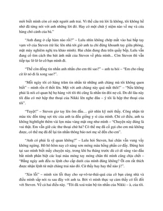 m i bi t mình còn có m t ngư i anh trai. Vì th câu tr l i là không, tôi không h
nh ñã t ng nói v i anh nh ng l i ñó. Hay có m t chút ý ni m nào v m và c a
hàng chó c nh c a bà.”
“Anh ñang c p hàm nào r i?” – Lulu nhìn không ch p m t vào hai b p tay
v m v c a Steven (t lúc lên nhà t i gi anh ta ch ñ ng khoanh tay gi a phòng,
m t mày nghiêm ngh tra kh o mình). Hai chân ñung ñưa trên qu y b p, Lulu v n
ñang c tìm cách thu hút ánh m t c a Steven v phía mình... Còn Steven thì v n
ti p t c l l lơ cô b n mình ñi.
“Th còn ñ ng tin nh n anh nh n cho em thì sao?” – anh ta h i – “Em cho r ng
c l nó ñi là xong sao?”.
“M i ngày tôi có hàng trăm tin nh n t nh ng anh chàng mà tôi không quen
bi t” – mình r n rĩ th t lên. M t v i anh chàng này quá m t thôi!” – “N u không
ph i là nói có quan h h hàng v i tôi thì cũng là nh n tin ñòi n cũ. Do ñó lâu này
tôi ñâu có m h p thư tho i c a Nikki lên nghe ñâu – ý tôi là h p thư tho i c a
tôi”.
“Tuy t!” – Steven giơ tay lên ôm ñ u… gi nhìn k m i th y. Công nh n t
màu tóc ñ n t ng s i tóc c a anh ta ñ u gi ng y sì c a mình. Ch có ñi u, anh ta
không hightlight thêm vài l n màu vàng m t ong như mình – “Chuy n này ñúng là
vui th t. Em v n gi các thư tho i ch h ? Có th m ñã c g i cho em mà không
ñư c, có th m ñã ñ l i tin nh n thông báo nơi m s ñ n cho em”.
“Anh có ph i là s quan không?” – Lulu h i Steven, hai chân v n vung v y
không ng ng. Hô hô hôm nay cô nàng sơn móng màu h ng ph n cơ ñ y. ð ng h i
t i sao mình bi t m y chuy n này, trong khi ba tháng trư c dù có dí súng vào ñ u
b t mình phân bi t các lo i màu móng tay móng chân thì mình cũng ch u ch t –
“H ng ngày anh ñ u ra l nh cho c p dư i c a mình ñúng không? Ôi em r t thích
ñư c nh n l nh t m t chàng trai nào ñó. C th y hay hay th nào ý!”.
“Xin l i” – mình xin l i thay cho s -vô-tư-thái-quá c a cô b n cùng nhà và
ñi u mình s p nói ra sau ñây v i anh ta. B i vì mình th c s c m th y có l i ñ i
v i Steven. V c hai ñi u này. “Tôi ñã xoá toàn b tin nh n c a Nikki – à, c a tôi.
 