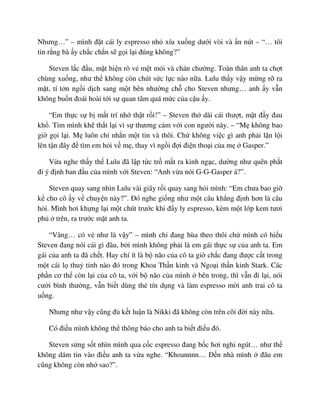Nhưng…” – mình ñ t cái ly espresso nh xíu xu ng dư i vòi và n nút – “… tôi
tin r ng bà y ch c ch n s g i l i ñúng không?”
Steven l c ñ u, m t hi n rõ v m t m i và chán chư ng. Toàn thân anh ta ch t
chùng xu ng, như th không còn chút s c l c nào n a. Lulu th y v y m ng r ra
m t, tí t n ng i d ch sang m t bên như ng ch cho Steven nhưng… anh y v n
không bu n ñoái hoài t i s quan tâm quá m c c a c u y.
“Em th c s b m t trí nh th t r i!” – Steven th dài cái thư t, m t ñ y ñau
kh . Tim mình kh th t l i vì s thương c m v i con ngư i này. – “M không bao
gi g i l i. M luôn ch nh n m t tin và thôi. Ch không vi c gì anh ph i l n l i
lên t n ñây ñ tìm em h i v m , thay vì ng i ñ i ñi n tho i c a m Gasper.”
V a nghe th y th Lulu ñã l p t c tr m t ra kinh ng c, dư ng như quên ph t
ñi ý ñ nh ban ñ u c a mình v i Steven: “Anh v a nói G-G-Gasper á?”.
Steven quay sang nhìn Lulu vài giây r i quay sang h i mình: “Em chưa bao gi
k cho cô y v chuy n này?”. ðó nghe gi ng như m t câu kh ng ñ nh hơn là câu
h i. Mình hơi kh ng l i m t chút trư c khi ñ y ly espresso, kèm m t l p kem tươi
ph trên, ra trư c m t anh ta.
“Vâng… có v như là v y” – mình ch ñang hùa theo thôi ch mình có hi u
Steven ñang nói cái gì ñâu, b i mình không ph i là em gái th c s c a anh ta. Em
gái c a anh ta ñã ch t. Hay chí ít là b não c a cô ta gi ch c ñang ñư c c t trong
m t cái l thu tinh nào ñó trong Khoa Th n kinh và Ngo i th n kinh Stark. Các
ph n cơ th còn l i c a cô ta, v i b não c a mình bên trong, thì v n ñi l i, nói
cư i bình thư ng, v n bi t dùng th tín d ng và làm espresso m i anh trai cô ta
u ng.
Nhưng như v y cũng ñ k t lu n là Nikki ñã không còn trên cõi ñ i này n a.
Có ñi u mình không th thông báo cho anh ta bi t ñi u ñó.
Steven s ng s t nhìn mình qua c c espresso ñang b c hơi nghi ngút… như th
không dám tin vào ñi u anh ta v a nghe. “Khoannnn… ð n nhà mình ñâu em
cũng không còn nh sao?”.
 
