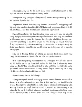 Mình ng p ng ng l c ñ u b i mình không mu n làm t n thương anh ta thêm
m t chút nào n a. Anh ta ñã ch u t n thương ñ r i.
Nhưng mình cũng không th ti p t c nói d i anh ta, theo k ch b n bày s n c a
ban lãnh ñ o t p ñoàn Stark ñư c.
Và gi mình ñã bi t mình t ng th y ánh m t kia ñâu r i: trong gương! M i
khi mình nhìn vào hình nh ph n chi u M I c a mình trong ương. ðích th là ñôi
m t c a Nikki… khi chưa chu t mascara làm dày mi hi u Chanel.
Steven khoanh hai tay l i, d a vào tư ng, mông lung ngư c nhìn lên tr n nhà.
Trong m t giây mình thoáng t h i không hi u anh ta có nh n th y hai cái l tròn
bé b ng ñ ng xu trên chi c ñèn halogen ñ t chìm trên tr n không. Rõ ràng m y
hôm trư c còn không có mà. Chưa h t, ch c n nhìn thoáng qua cũng bi t m y cái
l này ñư c khoan m t cách khá v i vàng và c u th , như th trong lúc ñang làm
d thì nh n ñư c tin ch nhân căn nhà ñ t nhiên quy t ñ nh quay tr v nhà s m
hơn d ñ nh.
M y cái l ñó dùng ñ làm gì? Chúng quá cao nên dù r t mu n mình cũng
không có cách nào t trèo lên và ki m tra. Tr n nhà cao 5-6 mét là ít.
Hi n nhiên chúng không ph i là t nhiên mà xu t hi n ñó. Ch c ch n chuy n
này l i do bàn tay c a t p ñoàn Stark nhúng vào thôi. Hay là mình ñang hoang
tư ng quá ñà nh ? Lúc mình h i chú Karl v m y cái l kia, chú í ñã ki m tra l i
l ch b o trì, s a ch a c a toà nhà và thông báo l i r ng có v như ñây ch là công
vi c ki m tra ñư ng dây ñ nh kỳ hàng quý thôi.
Ki m tra ñư ng dây cái ñ u mình ý!
Ki m gì không bi t ch bi t là sau ngày hôm ñó c m i l n mình b t cái thi t b
dò máy nghe tr m m i mua c a hàng ñi n t dư i ph (ngay khi phát hi n ra hai
l h ng ñáng ng trên tr n nhà) lên là y như r ng nó kêu inh i không ng ng ngh .
Như v y là có hai gi thuy t ñư c ñ t ra: m t là, căn nhà này ñâu ñâu cũng b g n
máy nghe lén, hai là thi t b dò mình m i mua là ñ r m (nhưng v i s ti n không
nh mà mình ñã ph i b ra ñ mua nó thì ch c ch n không th có cái máy nào x n
 