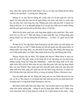 hơn). Hơn n a, ngoài căn h mình ñang này ra, cái máy này không h báo ñ ng
b t kỳ nơi nào khác – trư ng h c, ch ng h n.
Nhưng có v như Steven không ñ ý th y m y cái l kh nghi ñó. Anh y
ngư c lên nhìn tr n nhà như ch ñ ngăn không cho nư c m t ch y ra, trư c m t
hai con nhóc h c sinh trung h c này. Nh ng gi t nư c m t ñau kh vì ngư i m
ñang b th t l c và vì s th t phũ phàng là cô em gái duy nh t (t c là mình) không
nh n i quê quán nơi hai anh em ñã t ng sinh ra và l n lên.
Mình lén lút nhìn sang Lulu, m t cũng ñang ngh t ra như mu n h i “B n mình
ph i làm sao bây gi ?”. M t anh chàng s quan quân ñ i v m v ñang ñ ng gi a
phòng khách c a căn h không-th -n -tính-hơn… và khóc! Vì ngư i m b th t
l c!
Ôi th t t i t ! Sao t p ñoàn Stark Enterprises l i ñ y mình vào tình hu ng oái
oăm như th này cơ ch ??? Mình ñã ph i nói d i h t ngư i này ñ n ngư i khác, t
nh ng nhân viên trang ñi m, các nhà thi t k th i trang, ñ n nh ng anh chàng b n
trai cũ ñ y phi n ph c c a Nikki r ng mình chính là cô y, ch không ph i mình.
Nhưng chuy n này l i khác! T i nghi p anh Steven! Mình ñúng là m t con
nhóc t i t mà! Này nhé, mình có tên trong t t c các l p nâng cao c a m t trong
nh ng trư ng trung h c hàng ñ u Manhattan – mình bi t dùng thi t b dò máy
nghe tr m, bi t cách b khoá m t mã máy tính ñơn gi n, bi t cách áp d ng thành
th c các m o Manolo (theo ngôn ng trên năm ñ u ngón chân trên m t nư c khi
ch p hình trên bi n, giúp cho chân b n khi lên hình trông dài hơn) và mình còn
bi t vi t l p trình máy tính hơn b t kỳ ai trong cái trư ng Tribeca Alternative này.
V y mà ñành ph i b t l c không th giúp anh trai c a Nikki Howard tìm l i
m . Lý do ư? Thì cũng là vì cái kho n b o m t ch t ti t mà b m mình ñã ký h i
ba tháng trư c v i t p ñoàn Stark Enterprises ch sao.
ð t nhiên mình nghe th y m t ti ng “h c” nh t phía anh trai c a Nikki. Tim
mình như mu n ng ng ñ p… không l anh y ñang khóc th m sao??? Nhìn sang
Lulu cũng th y m t cô nàng ñang tái xanh ñi v i ý nghĩ tương t như mình – r ng
 