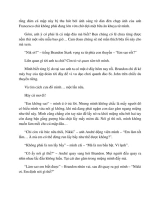 r ng ñám cá m p này b thu hút b i ánh sáng t dàn ñèn ch p nh c a anh
Francesco ch không ph i ñang l n v n ch ñ i m t b a ăn khuya t mình.
G m, anh ý có ph i là cá m p ñâu mà bi t? B n chúng có l chưa t ng ñư c
n m th m t siêu m u bao gi … Cam ñoan chúng s mê m n thích b a t i này cho
mà xem.
“Nik ơi?” – ti ng Brandon Stark v ng ra t phía con thuy n – “Em sao r i?”
Liên quan gì t i anh ta ch ? Còn t v quan tâm t i mình.
Mình bi t t ng lý do t i sao anh ta có m t ñây hôm nay r i. Brandon ch ñi ké
máy bay c a t p ñoàn t i ñây ñ vi vu d o chơi quanh ñ o St. John trên chi c du
thuy n riêng.
Và tìm cách cưa ñ mình… m t l n n a.
Hãy c mơ ñi!
“Em không sao” – mình ú tr l i. Nhưng mình không ch c là m y ngư i ñó
có hi u mình v a nói gì không, khi mà ñang ph i ng m con dao găm ngang mi ng
như th này. Mình cũng ch ng còn tay nào ñ l y nó ra kh i mi ng n a b i hai tay
còn ñang b n g ng gư ng b u ch t l y m y m m ñá. Nói gì thì nói, mình không
mu n làm m i cho cá m p ñâu…
“Ch còn vài b c n a thôi, Nikki” – anh André ñ ng viên mình – “Em làm t t
l m… À mà em có th ñ ng run l y b y như th ñư c không?”.
“Không ph i là run l y b y” – mình cãi – “Mà là run b n b t. Vì l nh”.
“Cô y nói gì th ?” – André quay sang h i Brandon. M i ngư i ñ u quay ra
nhìn nhau l c ñ u không hi u. T i cái dao găm trong mi ng mình ñ y mà.
“Làm sao em bi t ñư c” – Brandon nhún vai, sau ñó quay ra g i mình – “Nikki
ơi. Em ñ nh nói gì th ?”
 