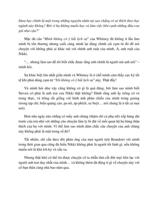 khoa h c chính là m t trong nh ng nguyên nhân t i sao ch ng có ai thích theo h c
ngành này không? B i vì h không mu n h c và làm vi c bên c nh nh ng ñ a con
gái như c u?”
M c dù câu “Mình không có ý b t l ch s ” c a Whitney ñã không ít l n làm
mình b t n thương nhưng cu i cùng mình l i dùng chính cái c m t ñó ñ nói
chuy n v i không ph i ai khác mà v i chính anh ru t c a mình. À, anh ru t c a
Nikki.
“… nhưng làm sao ñ tôi bi t ch c ñư c r ng anh chính là ngư i mà anh nói” –
mình h i.
S khác bi t l n nh t gi a mình và Whitney là ch mình c m th y c c kỳ t i
t khi ph i dùng c m t “Tôi không có ý b t l ch s ” này. Th t ñ y!
Và mình h i như v y cũng không có gì là quá ñáng, b i làm sao mình bi t
Steven có ph i là anh trai c a Nikki th t không? ðành r ng anh y trông có v
trung th c, và trông r t gi ng v i hình nh ph n chi u c a mình trong gương
(trong t p chí, bi n qu ng cáo, pa-nô, áp-phích, xe buýt… nói chung là t t c m i
nơi).
Hơn n a ngày nào ch ng có m y anh chàng (th m chí c ph n ) x p hàng dài
trư c c a toà nhà v i nh ng câu chuy n lâm ly bi ñát v m i quan h h hàng thân
thích c a h v i mình. Vì th làm sao mình dám ch c câu chuy n c a anh chàng
này không ph i là m t trong s ñó?
T t nhiên, ch c n theo dõi ph n ng c a m i ngư i (tr Brandon) v i mình
trong th i gian qua cũng ñ hi u Nikki không ph i là ngư i t t lành gì, n u không
mu n nói là khá ích k và x u xa.
Nhưng th t khó có th tin ñư c chuy n cô ta nh n tâm c t ñ t m i liên l c v i
ngư i anh trai duy nh t c a mình… và không thèm ñ ñ ng tí gì v chuy n này v i
cô b n thân cùng nhà bao năm qua.
 