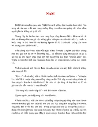 NĂM
ðó là b c nh chân dung c a Nikki Howard, không l n vào ñâu ñư c n a! N u
trong ví c a anh ta là m t trong nh ng hàng v n t m nh qu ng cáo nhan nh n
ngoài ph thì không có gì ñ nói.
Nhưng ñây l i là t m nh chưa t ng ñư c công b c a Nikki Howard t cái
th i mà không ñ a con gái nào không ph a tr i qua – cái tu i cu i 13, chu n b
bư c sang 14. Mà theo l i c a Britney Spears thì ñó là cái tu i “không còn là cô
bé, nhưng chưa ph i ñàn bà”.
N u không nói có khi mình v n nghĩ Nikki Howard là ngư i duy nh t không
ph i tr i qua th i kỳ l c , m ương này… và n m mơ cũng không dám tin cô ta
l i ch u ñ cho ngư i khác ch p nh b n thân trong giai ño n “chuy n giao” này.
Trư c gi m i b c nh c a Nikki ñ u hoàn h o t i t ng milimet, không m t chút tì
v t.
Và b c nh mà anh Steven ñang chìa cho mình xem ñây hi n nhiên là không
n m trong s ñó.
“U y…” – Lulu ch y v i ra dí sát vào b c nh trên tay c a Steven – “nhìn c u
kìa, Nik! Hoá ra c u cũng ñeo ni ng răng cơ ñ y! Mà này, c u ñã dùng thu c x t
làm sáng tóc Sun-In t h i ñó ñ y à? Ôi chúa ơi, c u dùng cái lo i bình x t ñó mà
gi trên ñ u v n còn tóc là may l m r i”.
“Gi sang b c nh k ti p ñi” – anh Steven nói v i mình.
Ngoan ngoãn, mình l t sang b c nh ti p theo.
V n là nh Nikki v i ki u tóc và cái ni ng răng tương t ñ ng bên c nh Steven
(tr con hơn bây gi m t chút) b m t chú chó Púc trông hơi hơi gi ng Cosabella,
lông màu ñen tuy n. Hai anh em – trông gi ng nhau như t c trong b c nh này –
ñang cư i toe toét trư c c a hàng chó c nh. Tuy nhiên n u nhìn k s th y n cư i
c a Nikki có ph n gư ng g o (ñây là kinh nghi m thu nh t ñư c t hàng trăm b c
 