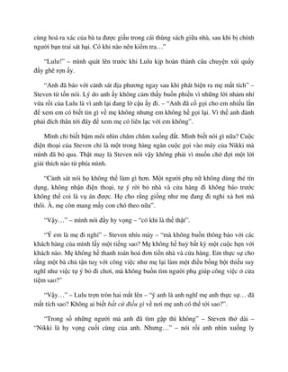 cùng hoá ra xác c a bà ta ñư c gi u trong cái thùng sách gi a nhà, sau khi b chính
ngư i b n trai sát h i. Có khi nào nên ki m tra…”
“Lulu!” – mình quát lên trư c khi Lulu k p hoàn thành câu chuy n xúi qu y
ñ y ghê r n y.
“Anh ñã báo v i c nh sát ñ a phương ngay sau khi phát hi n ra m m t tích” –
Steven t t n nói. Lý do anh y không c m th y bu n phi n vì nh ng l i nh m nhí
v a r i c a Lulu là vì anh l i ñang l c u y ñi. – “Anh ñã c g i cho em nhi u l n
ñ xem em có bi t tin gì v m không nhưng em không h g i l i. Vì th anh ñành
ph i ñích thân t i ñây ñ xem m có liên l c v i em không”.
Mình ch bi t b m môi nhìn chăm chăm xu ng ñ t. Mình bi t nói gì n a? Cu c
ñi n tho i c a Steven ch là m t trong hàng ngàn cu c g i vào máy c a Nikki mà
mình ñã b qua. Th t may là Steven nói v y không ph i vì mu n ch ñ i m t l i
gi i thích nào t phía mình.
“C nh sát nói h không th làm gì hơn. M t ngư i ph n không dùng th tín
d ng, không nh n ñi n tho i, t ý r i b nhà và c a hàng ñi không báo trư c
không th coi là v án ñư c. H cho r ng gi ng như m ñang ñi ngh x hơi mà
thôi. À, m còn mang m y con chó theo n a”.
“V y…” – mình nói ñ y hy v ng – “có khi là th th t”.
“Ý em là m ñi ngh ” – Steven nhíu mày – “mà không bu n thông báo v i các
khách hàng c a mình l y m t ti ng sao? M không h hu b t kỳ m t cu c h n v i
khách nào. M không h thanh toán hoá ñơn ti n nhà và c a hàng. Em th c s cho
r ng m t bà ch t n tu v i công vi c như m l i làm m t ñi u b ng b t thi u suy
nghĩ như vi c t ý b ñi chơi, mà không bu n tìm ngư i ph giúp công vi c c a
ti m sao?”
“V y…” – Lulu tr n tròn hai m t lên – “ý anh là anh nghĩ m anh th c s … ñã
m t tích sao? Không ai bi t b t c ñi u gì v nơi m anh có th t i sao?”.
“Trong s nh ng ngư i mà anh ñã tìm g p thì không” – Steven th dài –
“Nikki là hy v ng cu i cùng c a anh. Nhưng…” – nói r i anh nhìn xu ng ly
 