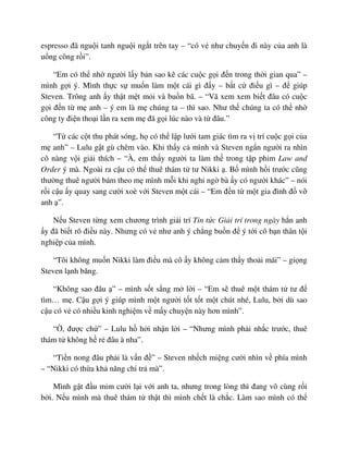 espresso ñã ngu i tanh ngu i ng t trên tay – “có v như chuy n ñi này c a anh là
u ng công r i”.
“Em có th nh ngư i l y b n sao kê các cu c g i ñ n trong th i gian qua” –
mình g i ý. Mình th c s mu n làm m t cái gì ñ y – b t c ñi u gì – ñ giúp
Steven. Trông anh y th t m t m i và bu n bã. – “Vã xem xem bi t ñâu có cu c
g i ñ n t m anh – ý em là m chúng ta – thì sao. Như th chúng ta có th nh
công ty ñi n tho i l n ra xem m ñã g i lúc nào và t ñâu.”
“T các c t thu phát sóng, h có th l p lư i tam giác tìm ra v trí cu c g i c a
m anh” – Lulu g t gù chêm vào. Khi th y c mình và Steven ng n ngư i ra nhìn
cô nàng v i gi i thích – “À, em th y ngư i ta làm th trong t p phim Law and
Order ý mà. Ngoài ra c u có th thuê thám t tư Nikki . B mình h i trư c cũng
thư ng thuê ngư i bám theo m mình m i khi nghi ng bà y có ngư i khác” – nói
r i c u y quay sang cư i xoè v i Steven m t cái – “Em ñ n t m t gia ñình ñ v
anh ”.
N u Steven t ng xem chương trình gi i trí Tin t c Gi i trí trong ngày h n anh
y ñã bi t rõ ñi u này. Nhưng có v như anh ý ch ng bu n ñ ý t i cô b n thân t i
nghi p c a mình.
“Tôi không mu n Nikki làm ñi u mà cô y không c m th y tho i mái” – gi ng
Steven l nh băng.
“Không sao ñâu ” – mình s t s ng m l i – “Em s thuê m t thám t tư ñ
tìm… m . C u g i ý giúp mình m t ngư i t t t t m t chút nhé, Lulu, b i dù sao
c u có v có nhi u kinh nghi m v m y chuy n này hơn mình”.
“ , ñư c ch ” – Lulu h h i nh n l i – “Nhưng mình ph i nh c trư c, thuê
thám t không h r ñâu à nha”.
“Ti n nong ñâu ph i là v n ñ ” – Steven nh ch mi ng cư i nhìn v phía mình
– “Nikki có th a kh năng chi tr mà”.
Mình g t ñ u m m cư i l i v i anh ta, nhưng trong lòng thì ñang vô cùng r i
b i. N u mình mà thuê thám t th t thì mình ch t là ch c. Làm sao mình có th
 