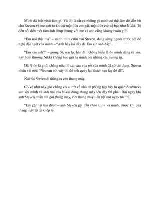 Mình ñã bi t ph i làm gì. Và ñó là t t c nh ng gì mình có th làm ñ ñ n bù
cho Steven và m anh ta khi có m t ñ a em gái, m t ñ a con t b c như Nikki. T
ñ n n i ñ n m t t m nh ch p chung v i m và anh cũng không bu n gi .
“Em nói th t mà” – mình m m cư i v i Steven, ñang s ng ngư i trư c l i ñ
ngh ñ t ng t c a mình – “Anh hãy l i ñây ñi. Em xin anh ñ y”.
“Em xin anh?” – gi ng Steven l c h n ñi. Không hi u là do mình dùng t xin,
hay bình thư ng Nikki không bao gi h mình nói nh ng câu tương t .
Dù lý do là gì ñi chăng n a thì cái câu v a r i c a mình ñã có tác d ng. Steven
nhún vai nói: “N u em nói v y thì ñ anh quay l i khách s n l y ñ ñã”.
Nói r i Steven ñi th ng ra c a thang máy.
Có v như nãy gi ch ng có ai tr v nhà t phòng t p hay t quán Starbucks
sau khi mình và anh trai c a Nikki dùng thang máy lên ñây thì ph i. B i ngay khi
anh Steven nh n nút g i thang máy, c a thang máy li n b t m ngay t c thì.
“Lát g p l i hai ñ a” – anh Steven g t ñ u chào Lulu và mình, trư c khi c a
thang máy t t khép l i.
 