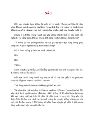 SÁU
OK, m i chuy n ñang không h suôn s v i mình. Nhưng ơn Chúa, là cũng
chưa ñ n n i quá t . Anh trai c a Nikki Howard s d n v chung v i mình, trong
khi m c a cô ta v n ñang m t tích và mình h a s ph trách vi c tìm cho ra bà y.
Nhưng ít ra Nikki có m và anh trai, ch không ph i tr m côi như mình v n
nghĩ ch vài ti ng trư c. Dù sao có gia ñình cũng còn hơn không, ñúng không?
T t nhiên, có chút phi n ph c khi c năm giây l i b cô b n cùng phòng quay
sang h i: “C u có nghĩ là anh ý thích mình không?”
ðó là t t c nh ng gì Lulu h i mình c bu i t i.
H i.
H i.
Và h i.
Mình chưa bao gi th y Lulu s t s ng quan tâm t i m t anh chàng nào như th .
K t khi bi t c u y t i nay.
ð n m t k mù cũng có th th y là Lulu r t có c m tình (ñ y là nói gi m nói
tránh r i ñ y) v i anh trai c a Nikki Howard.
Th t ñáng bu n là tình c m ñó không ph i t hai phía.
Và mình dám ch c ñó cũng là lý do t i sao Lulu b Steven Howard thu hút ñ n
v y. Anh y là ngư i con trai (ñàn ông 100%) không h ñ m t t i c u y, trong
khi m i chàng trai khác luôn ñ nháo ñ nhào trư c v ngây thơ ñáng yêu c a
Lulu. M c dù theo như mình th y thì anh chàng Steven này không ph i ngư i c a
th gi i th ba, nhưng ñ i không nói ch c ñư c chuy n gì, nh t là khi anh ta
ñóng quân nơi toàn nam gi i như th .
 