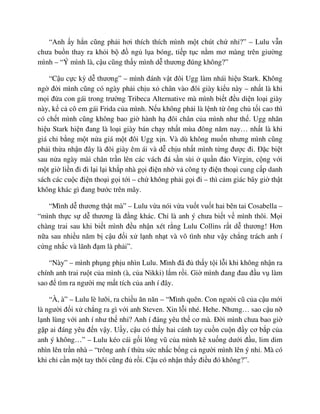 “Anh y h n cũng ph i hơi thích thích mình m t chút ch nh ?” – Lulu v n
chưa bu n thay ra kh i b ñ ng l a bóng, ti p t c n m mơ màng trên giư ng
mình – “Ý mình là, c u cũng th y mình d thương ñúng không?”
“C u c c kỳ d thương” – mình ñánh v t ñôi Ugg làm nhái hi u Stark. Không
ng ñ i mình cũng có ngày ph i ch u x chân vào ñôi giày ki u này – nh t là khi
m i ñ a con gái trong trư ng Tribeca Alternative mà mình bi t ñ u di n lo i giày
này, k c cô em gái Frida c a mình. N u không ph i là l nh t ông ch t i cao thì
có ch t mình cũng không bao gi hành h ñôi chân c a mình như th . Ugg nhãn
hi u Stark hi n ñang là lo i giày bán ch y nh t mùa ñông năm nay… nh t là khi
giá ch b ng m t n a giá m t ñôi Ugg x n. Và dù không mu n nhưng mình cũng
ph i th a nh n ñây là ñôi giày êm ái và d ch u nh t mình t ng ñư c ñi. ð c bi t
sau n a ngày mài chân tr n lên các vách ñá s n sùi qu n ñ o Virgin, c ng v i
m t gi li n ñi ñi l i l i kh p nhà g i ñi n nh v công ty ñi n tho i cung c p danh
sách các cu c ñi n tho i g i t i – ch không ph i g i ñi – thì c m giác bây gi th t
không khác gì ñang bư c trên mây.
“Mình d thương th t mà” – Lulu v a nói v a vu t vu t hai bên tai Cosabella –
“mình th c s d thương là ñ ng khác. Ch là anh ý chưa bi t v mình thôi. M i
chàng trai sau khi bi t mình ñ u nh n xét r ng Lulu Collins r t d thương! Hơn
n a sau nhi u năm b c u ñ i x l nh nh t và vô tình như v y ch ng trách anh í
c ng nh c và lãnh ñ m là ph i”.
“Này” – mình ph ng ph u nhìn Lulu. Mình ñã ñ th y t i l i khi không nh n ra
chính anh trai ru t c a mình (à, c a Nikki) l m r i. Gi mình ñang ñau ñ u v làm
sao ñ tìm ra ngư i m m t tích c a anh í ñây.
“À, à” – Lulu lè lư i, ra chi u ăn năn – “Mình quên. Con ngư i cũ c a c u m i
là ngư i ñ i x ch ng ra gì v i anh Steven. Xin l i nhé. Hehe. Nhưng… sao c u n
l nh lùng v i anh í như th nh ? Anh í ñáng yêu th cơ mà. ð i mình chưa bao gi
g p ai ñáng yêu ñ n v y. U y, c u có th y hai cánh tay cu n cu n ñ y cơ b p c a
anh ý không…” – Lulu kéo cái g i lông vũ c a mình kê xu ng dư i ñ u, lim dim
nhìn lên tr n nhà – “trông anh í th a s c nh c b ng c ngư i mình lên ý nh . Mà có
khi ch c n m t tay thôi cũng ñ r i. C u có nh n th y ñi u ñó không?”.
 