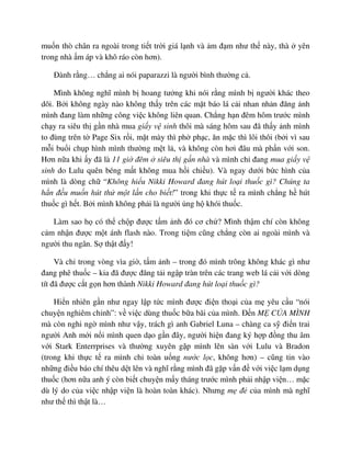 mu n thò chân ra ngoài trong ti t tr i giá l nh và m ñ m như th này, thà yên
trong nhà m áp và khô ráo còn hơn).
ðành r ng… ch ng ai nói paparazzi là ngư i bình thư ng c .
Mình không nghĩ mình b hoang tư ng khi nói r ng mình b ngư i khác theo
dõi. B i không ngày nào không th y trên các m t báo lá c i nhan nh n ñăng nh
mình ñang làm nh ng công vi c không liên quan. Ch ng h n ñêm hôm trư c mình
ch y ra siêu th g n nhà mua gi y v sinh thôi mà sáng hôm sau ñã th y nh mình
to ñùng trên t Page Six r i, m t mày thì ph ph c, ăn m c thì lôi thôi (b i vì sau
m i bu i ch p hình mình thư ng m t l , và không còn hơi ñâu mà ph n v i son.
Hơn n a khi y ñã là 11 gi ñêm siêu th g n nhà và mình ch ñang mua gi y v
sinh do Lulu quên béng m t không mua h i chi u). Và ngay dư i b c hình c a
mình là dòng ch “Không hi u Nikki Howard ñang hút lo i thu c gì? Chúng ta
h n ñ u mu n hút th m t l n cho bi t!” trong khi th c t ra mình ch ng h hút
thu c gì h t. B i mình không ph i là ngư i ng h khói thu c.
Làm sao h có th ch p ñư c t m nh ñó cơ ch ? Mình th m chí còn không
c m nh n ñư c m t ánh flash nào. Trong ti m cũng ch ng còn ai ngoài mình và
ngư i thu ngân. S th t ñ y!
Và ch trong vòng vìa gi , t m nh – trong ñó mình trông không khác gì như
ñang phê thu c – kia ñã ñư c ñăng t i ng p tràn trên các trang web lá c i v i dòng
tít ñã ñư c c t g n hơn thành Nikki Howard ñang hút lo i thu c gì?
Hi n nhiên g n như ngay l p t c mình ñư c ñi n tho i c a m yêu c u “nói
chuy n nghiêm ch nh”: v vi c dùng thu c b a bãi c a mình. ð n M C A MÌNH
mà còn nghi ng mình như v y, trách gì anh Gabriel Luna – chàng ca s ñi n trai
ngư i Anh m i n i mình quen d o g n ñây, ngư i hi n ñang ký h p ñ ng thu âm
v i Stark Enterrprises và thư ng xuyên g p mình lên sàn v i Lulu và Bradon
(trong khi th c t ra mình ch toàn u ng nư c l c, không hơn) – cũng tin vào
nh ng ñi u báo chí thêu d t lên và nghĩ r ng mình ñã g p v n ñ v i vi c l m d ng
thu c (hơn n a anh ý còn bi t chuy n m y tháng trư c mình ph i nh p vi n… m c
dù lý do c a vi c nh p vi n là hoàn toàn khác). Nhưng m ñ c a mình mà nghĩ
như th thì th t là…
 