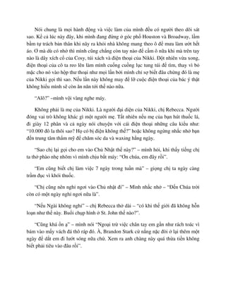 Nói chung là m i hành ñ ng và vi c làm c a mình ñ u có ngư i theo dõi sát
sao. K c lúc này ñây, khi mình ñang ñ ng góc ph Houston và Broadway, l m
b m t trách b n thân khi nãy ra kh i nhà không mang theo ô ñ mưa làm ư t h t
áo. Ơ mà dù có nh thì mình cũng ch ng còn tay nào ñ c m ô n a khi mà trên tay
nào là dây xích c c a Cosy, túi xách và ñi n tho i c a Nikki. ð t nhiên v a xong,
ñi n tho i c a cô ta reo lên làm mình cu ng cu ng l c tung túi ñ tìm, thay vì b
m c cho nó vào h p thư tho i như m i l n b i mình ch s bi t ñâu ch ng ñó là m
c a Nikki g i thì sao. N u l n này không may ñ l cu c ñi n tho i c a bác ý th t
không hi u mình s còn ăn năn t i th nào n a.
“Alô?” –mình v i vàng nghe máy.
Không ph i là m c a Nikki. Là ngư i ñ i di n c a Nikki, ch Rebecca. Ngư i
ñóng vai trò không khác gì m t ngư i m . T t nhiên n u m c a b n hút thu c lá,
ñi giày 12 phân và c ngày nói chuy n v i cái ñi n tho i nh ng câu ki u như:
“10.000 ñô la thôi sao? H có b ñi n không th ?” ho c không ng ng nh c nh b n
ñ n trung tâm th m m ñ chăm sóc da và waxing h ng ngày.
“Sao ch l i g i cho em vào Ch Nh t th này?” – mình h i, khi th y ti ng ch
ta th phào nh nhõm vì mình ch u b t máy: “Ơn chúa, em ñây r i”.
“Em cũng bi t ch làm vi c 7 ngày trong tu n mà” – gi ng ch ta ngày càng
tr m ñ c vì khói thu c.
“Ch cũng nên ngh ngơi vào Ch nh t ñi” – Mình nh c nh – “ð n Chúa tr i
còn có m t ngày ngh ngơi n a là”.
“N u Ngài không ngh ” – ch Rebecca th dài – “có khi th gi i ñã không h n
lo n như th này. Bu i ch p hình St. John th nào?”.
“Cũng khá n ” – mình nói “Ngo i tr vi c chân tay em g n như rách toác vì
bám vào m y vách ñá thô ráp ñó. À, Brandon Stark c n ng n c ñòi l i thêm m t
ngày ñ d t em ñi lư t sóng n a ch . Xem ra anh chàng này quá th a ti n không
bi t ph i tiêu vào ñâu r i”.
 