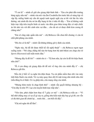 “Ý em là” – mình c gi cho gi ng th t bình tĩnh – “Em còn ph i ñ n trư ng
hàng ngày n a mà” – mình v a nói v a m Cosabella lên trư c khi cô nàng k p v
v p l y mi ng bánh mỳ c n d ngu i tanh ngu i ng t c a ai ñó v t lăn lóc trên
ñư ng, mà mình ñã cho nó ăn ñ y b ng t lúc nhà r i ñ y – “Em s không xu t
hi n tr c ti p trên truy n hình c nư c vào ñêm giao th a trong ñ c có m t chi c
áo lót nh xíu v i ñôi cánh trên vai ñâu… cho dù nó có ñư c ñính kim cương ñi
chăng n a!”
“Em s cũng m c qu n n a mà” – ch Rebecca v n chưa h t choáng vì câu t
ch i phũ phàng c a mình.
“Dù cho có là th ” – mình v n khăng khăng gi ý ñ nh c a mình.
“Nghe này, b ñ ñó ñư c thi t k r t ngh thu t” – ch Rebecca ngon ng t
xu ng nư c –“Nó cũng ch ng th nào h hang hơn b nh bikini em ch p cho t
Sports Illustrated cu i tu n trư c ñâu.”
“Nhưng ñây là ñ lót!” – mình rên r – “T hơn n a, l i còn là ñ lót hi u Stark
n a ch !”.
“Ô, ô em dùng cái gi ng ñi u ñó ñ nói v ông ch c a mình ñ y à” – ch
Rebecca g t lên.
N u ch ý bi t v v nghe lén ñi n tho i. V cài ph n m m theo dõi vào máy
tính hi u Stark c a mình. Và v máy quay theo dõi bí m t trong nhà mình n a ch
(n u ñúng là có th t). C v ghép não, c u m ng s ng c a mình.
“Nhưng hôm trư c là ch p hình thôi” – mình v n quy t không như ng b –
“Còn ñây là trên TV. L i còn truy n hình tr c ti p n a”.
“Yên tâm, phát ch m hơn th c t 7 giây cơ mà” – ch Rebecca tr n an – “Vì
th nh ch ng may có s c gì x y ra, gi ng như ki u tu t dây hay gì gì ñó, em v n
có ñ th i gian ñ ch nh l i… trư c khi… em bi t r i ñ y”.
“Ch nói nghe thì d l m”.
 