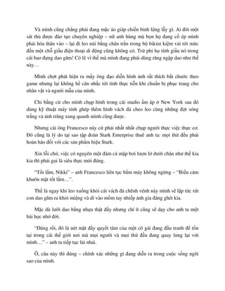 Và mình cũng ch ng ph i ñang m c áo giáp chi n binh l ng l y gì. Ai ñ i m t
sát th ñư c ñào t o chuyên nghi p – n anh hùng mà b n h ñang c ép mình
ph i hóa thân vào – l i ñi leo núi b ng chân tr n trong b bikini ki m v i t i m c
ñ n m t ch gi u ñi n tho i di ñ ng cũng không có. Tr phi h tính gi u nó trong
cái bao ñ ng dao găm! Có l vì th mà mình ñang ph i dùng răng ng p dao như th
này…
Mình ch t phát hi n ra m y ông ñ o di n hình nh r t thích b t chư c theo
game nhưng l i không h cân nh c t i tính th c ti n khi chu n b ph c trang cho
nhân v t và ngư i m u c a mình.
Chi b ng c cho mình ch p hình trong cái studio m áp New York sau ñó
dùng k thu t máy tính ghép thêm hình vách ñá cheo leo cùng nh ng ñ t sóng
tr ng và ánh trăng xung quanh mình cũng ñư c.
Nhưng cái ông Francesco này c ph i nh t nh t ch p ngư i th c vi c th c cơ.
ðó cũng là lý do t i sao t p ñoàn Stark Enterprise thuê anh ta: m i th ñ u ph i
hoàn h o ñ i v i các s n ph m hi u Stark.
Xin l i ch , vi c có nguyên m t ñám cá m p bơi lư n l dư i chân như th kia
kia thì ph i g i là siêu th c m i ñúng.
“T t l m, Nikki” – anh Francesco liên t c b m máy không ng ng – “Bi u c m
khuôn m t t t l m…”.
Th là ngay khi leo xu ng kh i cái vách ñá chênh vênh này mình s l p t c rút
con dao găm ra kh i mi ng và dí vào m m tay nhi p nh gia ñáng ghét kia.
M c dù lư i dao b ng nh a th t ñ y nhưng chí ít cũng s d y cho anh ta m t
bài h c nh ñ i.
“ðúng r i, ñó là nét m t ñ y quy t tâm c a m t cô gái ñang ñ u tranh ñ t n
t i trong cái th gi i nơi mà m i ngư i và m i th ñ u ñang quay lưng l i v i
mình…” – anh ta ti p t c l i nh i.
Ô, câu này thì ñúng – chính xác nh ng gì ñang di n ra trong cu c s ng ngôi
sao c a mình.
 