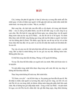 B Y
Cái ý tư ng c n ph i ñi g p bác sĩ tâm lý luôn n y ra trong ñ u mình m i l n
mình quay v nhà cũ thăm m i ngư i và b t g p ánh m t m mình nhìn mình khi
mình bư c vào trong nhà và chào: “M ơi, con ñây!”.
M i cung b c, s c thái tình c m ñ u di n ra r t nhanh, ch trong m t kho nh
kh c – v a có chút gì ñó ph n khích, sau ñó là n i th t v ng và cu i cùng là s
cam ch u. M v n luôn hi v ng g p l i Emm ngày xưa, nhưng thay vào ñó ngư i
ñ ng trư c m t m lúc này l i là Nikki… dù cho ñó ch là v b ngoài. Và mình
th y ñư c m t n i th t v ng thoáng qua trong m t m khi nh n ra ngư i v a bư c
vào kia không ph i là Emm. T t nhiên, ngay l p t c sau ñó m tr l i v i s hân
hoan chào ñón ban ñ u v i n cư i và cái ôm r t ch t như mu n nói t t-nhiên-ñó-
là-con-r i.
Tuy v y cái c m xúc ñó v n luôn hi n h u m i khi m nhìn th y mình – s th t
v ng. B i s th t là mình không còn là con gái c a m n a. Không hoàn toàn.
Không ph i như xưa.
Có th bên trong tâm h n thì ñúng. Nhưng v b ngoài thì không.
Và m v n chưa th ñón nh n con ngư i m i c a mình. M t cách hoàn toàn và
t nguy n.
Và m t ph n trong mình hi u ñư c r ng trong su t cu c ñ i này m cũng s
không th làm ñư c ñi u ñó.
Th c lòng mình không h trách m . B i mình hi u.
“ , Emm, con yêu” – m h h i ch y ra. S gư ng g o ban ñ u ñã qua ñi. M
ñã nh n ra mình, m t ngư i xa l trong nhà, m t cô gái tóc vàng, cao l n v i con
chó Púc bé xiu xiu trong chi c áo khoác ch ng nư c ñang phe ph y ñuôi bên c nh
chân. M s không bao gi ch p nh n mình – trong cơ th c a Nikki – tr phi mình
b ngay con chó Púc kia ñi, ch m d t vi c g i ñ u hàng ngày, tăng thêm kho ng
 