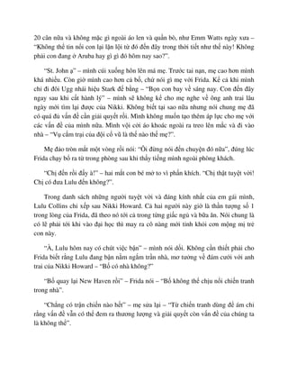 20 cân n a và không m c gì ngoài áo len và qu n bò, như Emm Watts ngày xưa –
“Không th tin n i con l i l n l i t ñó ñ n ñây trong th i ti t như th này! Không
ph i con ñang Aruba hay gì gì ñó hôm nay sao?”.
“St. John ” – mình cúi xu ng hôn lên má m . Trư c tai n n, m cao hơn mình
khá nhi u. Còn gi mình cao hơn c b , ch nói gì m v i Frida. K c khi mình
ch ñi ñôi Ugg nhái hi u Stark ñ b ng – “B n con bay v sáng nay. Con ñ n ñây
ngay sau khi c t hành lý” – mình s không k cho m nghe v ông anh trai lâu
ngày m i tìm l i ñư c c a Nikki. Không bi t t i sao n a nhưng nói chung m ñã
có quá ñ v n ñ c n gi i quy t r i. Mình không mu n t o thêm áp l c cho m v i
các v n ñ c a mình n a. Mình v i c i áo khoác ngoài ra treo lên m c và ñi vào
nhà – “V c m tr i c a ñ i c vũ là th nào th m ?”.
M ñ o tròn m t m t vòng r i nói: “Ôi ñ ng nói ñ n chuy n ñó n a”, ñúng lúc
Frida ch y b ra t trong phòng sau khi th y ti ng mình ngoài phòng khách.
“Ch ñ n r i ñ y à!” – hai m t con bé m to vì ph n khích. “Ch th t tuy t v i!
Ch có ñưa Lulu ñ n không?”.
Trong danh sách nh ng ngư i tuy t v i và ñáng kính nh t c a em gái mình,
Lulu Collins ch x p sau Nikki Howard. C hai ngư i này gi là th n tư ng s 1
trong lòng c a Frida, ñã theo nó t i c trong t ng gi c ng và b a ăn. Nói chung là
có l ph i t i khi vào ñ i h c thì may ra cô nàng m i t nh kh i cơn m ng m tr
con này.
“À, Lulu hôm nay có chút vi c b n” – mình nói d i. Không c n thi t ph i cho
Frida bi t r ng Lulu ñang b n n m ng m tr n nhà, mơ tư ng v ñám cư i v i anh
trai c a Nikki Howard – “B có nhà không?”
“B quay l i New Haven r i” – Frida nói – “B không th ch u n i chi n tranh
trong nhà”.
“Ch ng có tr n chi n nào h t” – m s a l i – “T chi n tranh dùng ñ ám ch
r ng v n ñ v n có th ñem ra thương lư ng và gi i quy t còn v n ñ c a chúng ta
là không th ”.
 